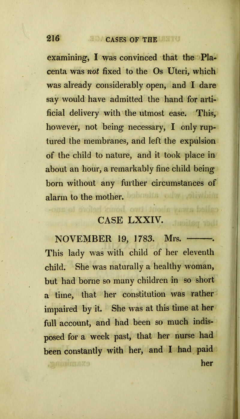 examining, I was convinced that the Pla- centa was not fixed to the Os Uteri, which was already considerably open, and I dare say would have admitted the hand for arti- ficial delivery with the utmost ease. This, however, not being necessary, I only rup- tured the membranes, and left the expulsion of the child to nature, and it took place in about an hour, a remarkably fine child being born without any further circumstances of alarm to the mother. CASE LXXIV. NOVEMBER 19, 1783. Mrs. . This lady was with child of her eleventh child. She was naturally a healthy woman, but had borne so many children in so short a time, that her constitution was rather impaired by it. She was at this time at her full account, and had been so much indis- posed for a week past, that her nurse had been constantly with her, and I had paid her