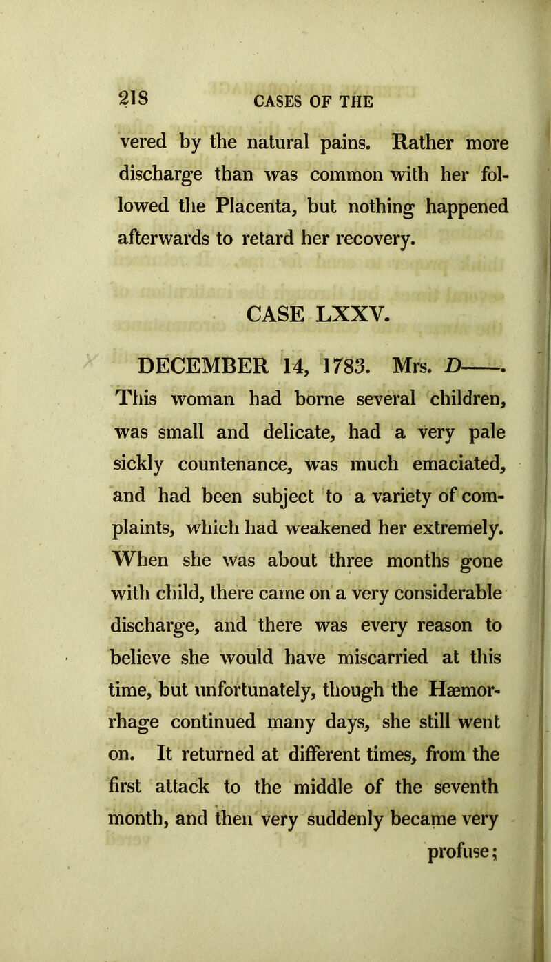 vered by the natural pains. Rather more discharge than was common with her fol- lowed the Placenta, but nothing happened afterwards to retard her recovery. CASE LXXV. DECEMBER 14, 1783. Mrs. D This woman had borne several children, was small and delicate, had a very pale sickly countenance, was much emaciated, and had been subject to a variety of com- plaints, which had weakened her extremely. When she was about three months gone with child, there came on a very considerable discharge, and there was every reason to believe she would have miscarried at this time, but unfortunately, though the Haemor- rhage continued many days, she still went on. It returned at different times, from the first attack to the middle of the seventh month, and then very suddenly became very profuse;