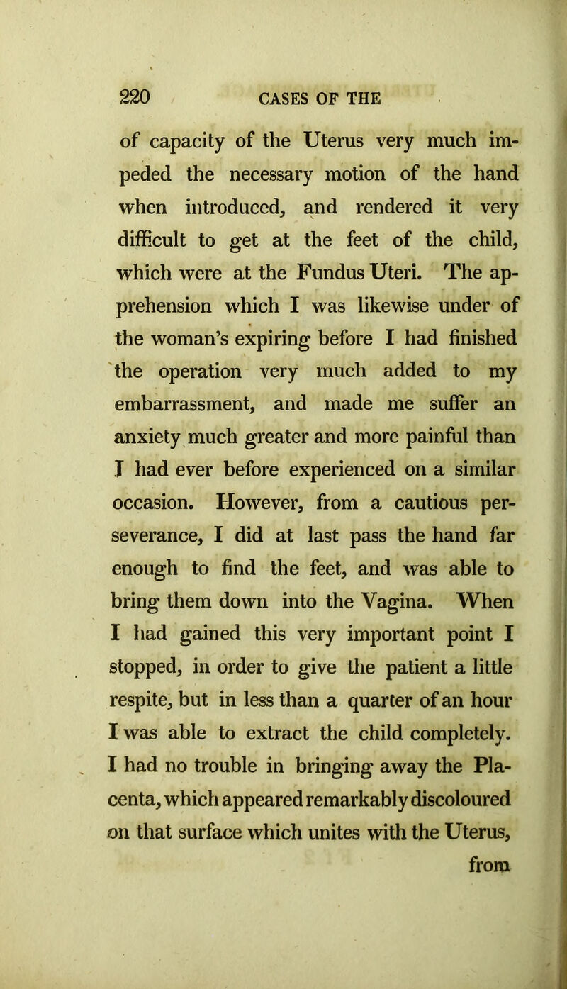 of capacity of the Uterus very much im- peded the necessary motion of the hand vrhen introduced, and rendered it very difficult to get at the feet of the child, which were at the Fundus Uteri. The ap- prehension which I was likewise under of the woman’s expiring before I had finished 'the operation very much added to my embarrassment, and made me suffer an anxiety much greater and more painful than J had ever before experienced on a similar occasion. However, from a cautious per- severance, I did at last pass the hand far enough to find the feet, and was able to bring them down into the Vagina. When I had gained this very important point I stopped, in order to give the patient a little respite, but in less than a quarter of an hour I was able to extract the child completely. I had no trouble in bringing away the Pla- centa, which appeared remarkably discoloured on that surface which unites with the Uterus,