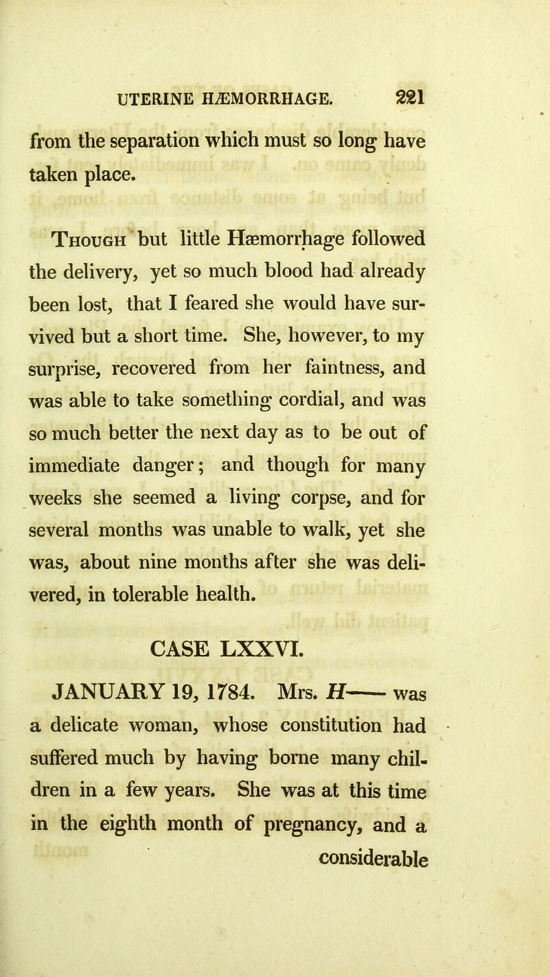 from the separation which must so long have taken place. Though but little Haemorrhage followed the delivery, yet so much blood had already been lost, that I feared she would have sur- vived but a short time. She, however, to my surprise, recovered from her faintness, and was able to take something cordial, and was so much better the next day as to be out of immediate danger; and though for many weeks she seemed a living corpse, and for several months was unable to walk, yet she was, about nine months after she was deli- vered, in tolerable health. CASE LXXVI. JANUARY 19, 1784. Mrs. H was a delicate woman, whose constitution had suffered much by having borne many chil- dren in a few years. She was at this time in the eighth month of pregnancy, and a considerable