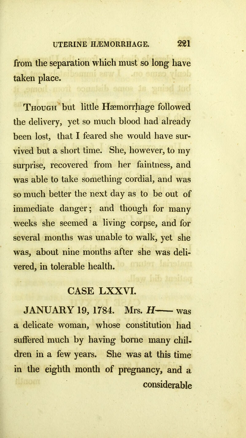from the separation which must so long have taken place. Though but little Haemorrhage followed the delivery, yet so much blood had already been lost, that I feared she would have sur- vived but a short time. She, however, to my surprise, recovered from her faintness, and was able to take something cordial, and was so much better the next day as to be out of immediate danger; and though for many weeks she seemed a living corpse, and for several months was unable to walk, yet she was, about nine months after she was deli- vered, in tolerable health. CASE LXXVI. JANUARY 19, irS4. Mrs. H was a delicate woman, whose constitution had suffered much by having borne many chil- dren in a few years. She was at this time in the eighth month of pregnancy, and a considerable