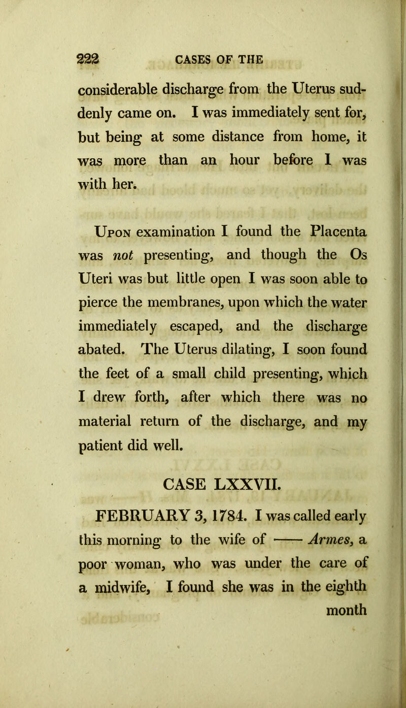 considerable discharge from the Uterus sud- denly came on. I was immediately sent for> but being at some distance from home, it was more than an hour before 1 was with her. Upon examination I found the Placenta was not presenting, and though the Os Uteri was but little open I was soon able to pierce the membranes, upon which the water immediately escaped, and the discharge abated. The Uterus dilating, I soon found the feet of a small child presenting, which I drew forth, after which there was no material return of the discharge, and my patient did well. CASE LXXVII. FEBRUARY 3, 1784. I was called early this morning to the wife of ArmeSj a poor woman, who was under the care of a midwife, I found she was in the eighth month