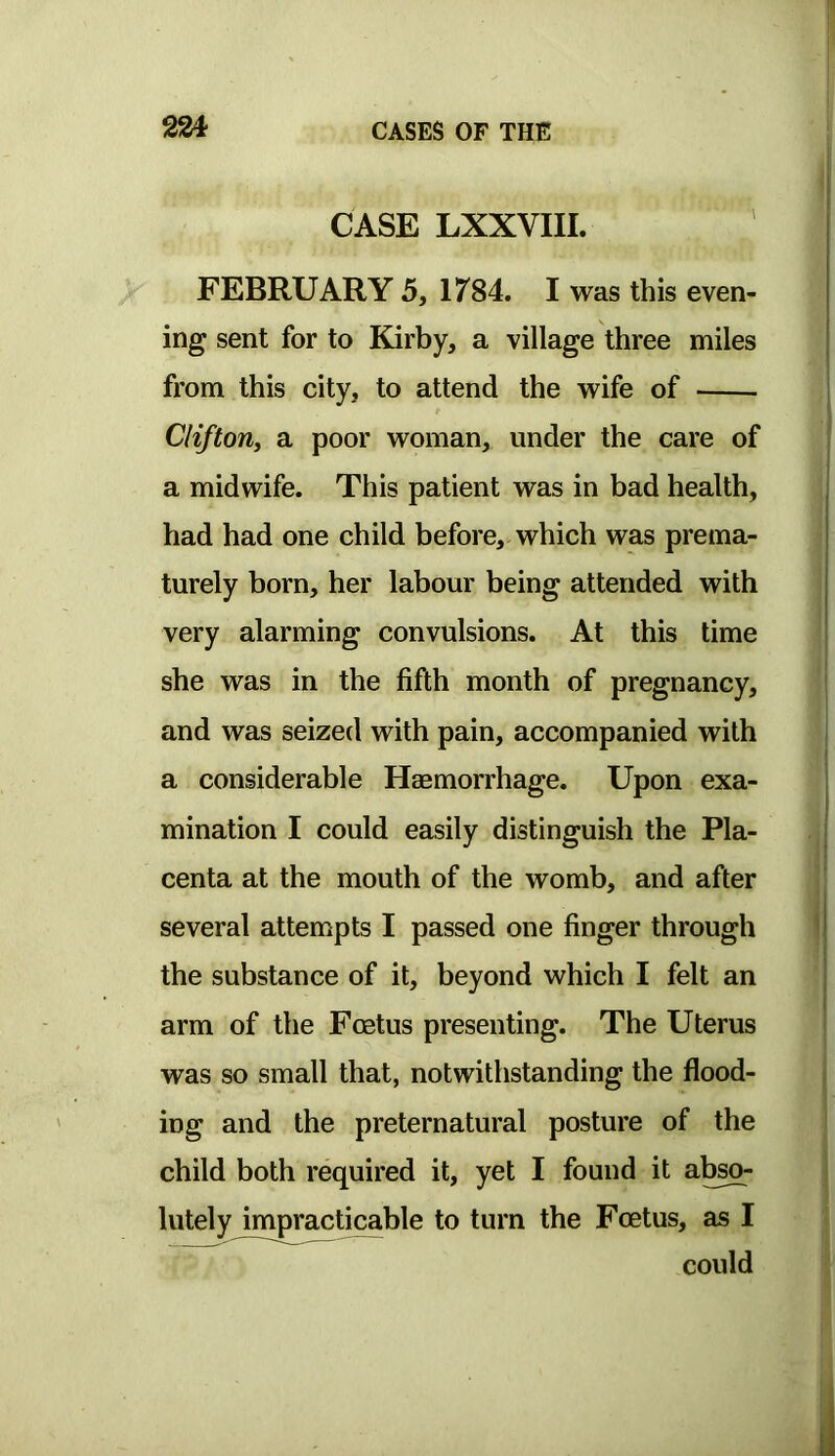 CASE LXXVIII. FEBRUARY 5, 1784. I was this even- ing sent for to Kirby, a village three miles from this city, to attend the wife of Clifton, a poor woman, under the care of a midwife. This patient was in bad health, had had one child before, which was prema- turely born, her labour being attended with very alarming convulsions. At this time she was in the fifth month of pregnancy, and was seized with pain, accompanied with a considerable Haemorrhage. Upon exa- mination I could easily distinguish the Pla- centa at the mouth of the womb, and after several attempts I passed one finger through the substance of it, beyond which I felt an arm of the Foetus presenting. The Uterus was so small that, notwithstanding the flood- ing and the preternatural posture of the child both required it, yet I found it ab^- lutely impracticable to turn the Foetus, as I could