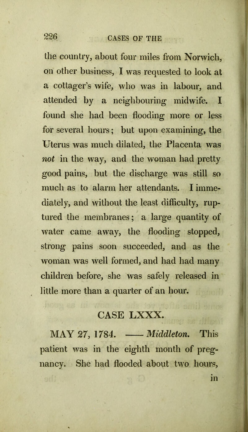 the country, about four miles from Norwich, on other business, I was requested to look at a cottager’s wife, who was in labour, and attended by a neighbouring midwife. I found she had been flooding more or less for several hours; but upon examining, the Uterus was much dilated, the Placenta was not in the way, and the woman had pretty good pains, but the discharge was still so much as to alarm her attendants. I imme- diately, and without the least difiiculty, rup- tured the membranes; a large quantity of water came away, the flooding stopped, strong pains soon succeeded, and as the woman was well formed, and had had many children before, she was safely released in little more than a quarter of an hour. CASE LXXX. MAY 27, 1784. Middleton, This patient was in the eighth month of preg- nancy. She had flooded about two hours, in