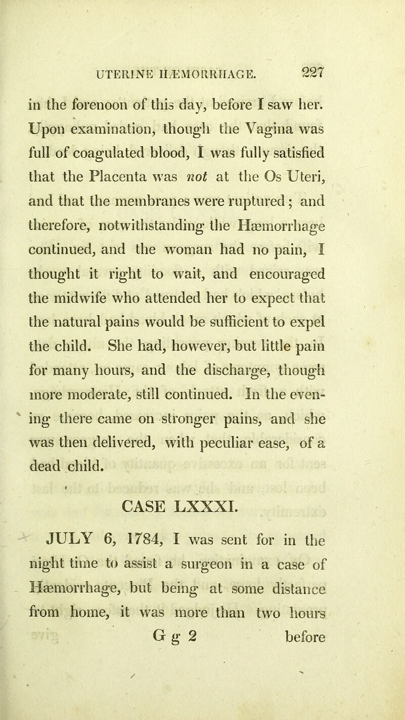 in the forenoon of this day, before I saw her. Upon examination, though the Vagina was full of coagulated blood, I was fully satisfied that the Placenta was not at the Os Uteri, and that the membranes were ruptured; and therefore, notwithstanding the Haemorrhage continued, and the woman had no pain, I thought it right to wait, and encouraged the midwife who attended her to expect that the natural pains would be sufficient to expel the child. She had, however, but little pain for many hours, and the discharge, though more moderate, still continued. In the even- ing there came on stronger pains, and she was then delivered, with peculiar ease, of a dead child. CASE LXXXI. JULY 6, 1784, I was sent for in the night time to assist a surgeon in a case of Haemorrhage,, but being at some distance from home, it was more than two hours G g 2 before