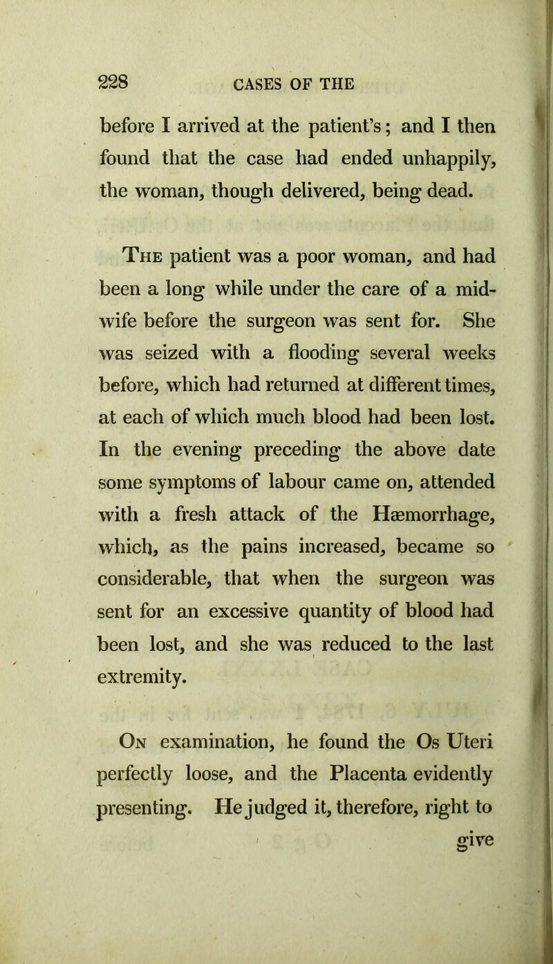 before I arrived at the patient’s; and I then found that the case had ended unhappily, the woman, though delivered, being dead. The patient was a poor woman, and had been a long while under the care of a mid- wife before the surgeon was sent for. She was seized with a flooding several weeks before, which had returned at different times, at each of which much blood had been lost. In the evening preceding the above date some symptoms of labour came on, attended with a fresh attack of the Haemorrhage, which, as the pains increased, became so considerable, that when the surgeon was sent for an excessive quantity of blood had been lost, and she was reduced to the last extremity. s On examination, he found the Os Uteri perfectly loose, and the Placenta evidently presenting. He judged it, therefore, right to ffive