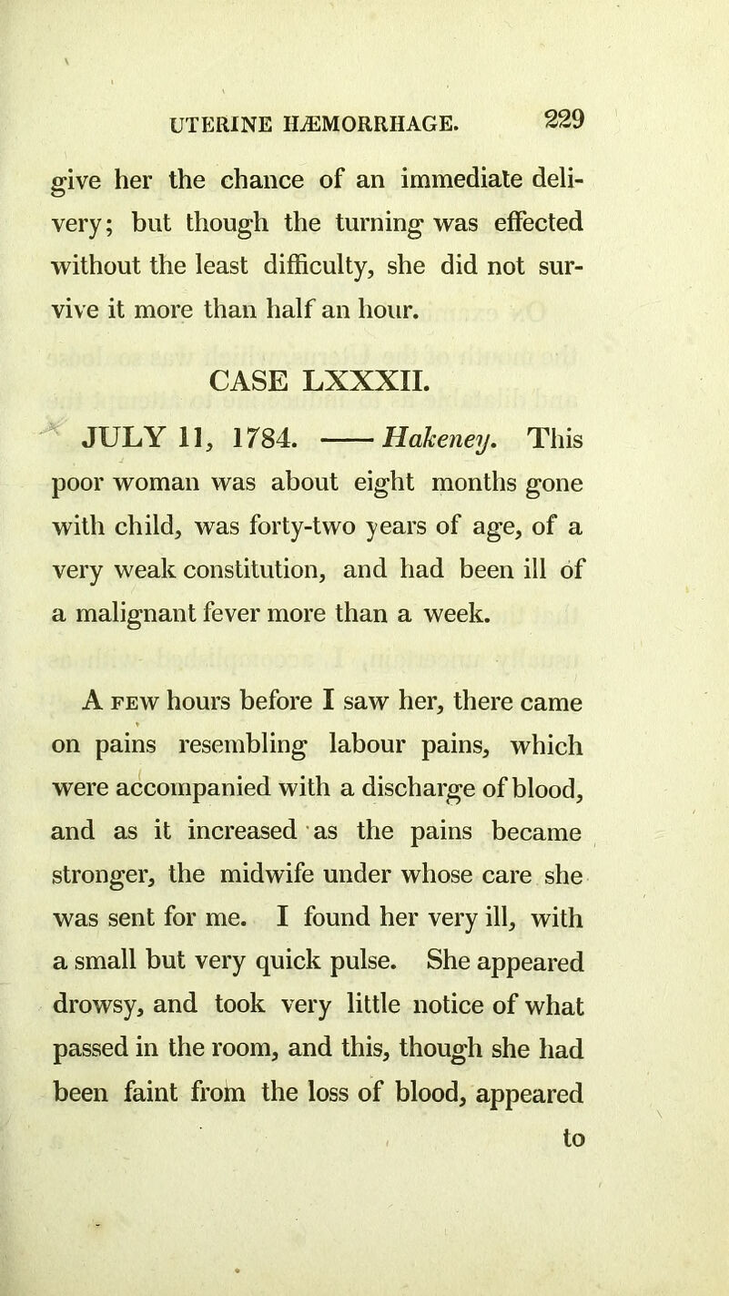 give her the ehaiice of an immediate deli- very ; but though the turning was effected without the least difficulty, she did not sur- vive it more than half an hour. CASE LXXXII. JULY 11, 1784. Hakeney. This poor woman was about eight months gone with child, was forty-two years of age, of a very weak constitution, and had been ill of a malignant fever more than a week. A FEW hours before I saw her, there came on pains resembling labour pains, which were accompanied with a discharge of blood, and as it increased as the pains became stronger, the midwife under whose care she was sent for me. I found her very ill, with a small but very quick pulse. She appeared drowsy, and took very little notice of what passed in the room, and this, though she had been faint from the loss of blood, appeared to