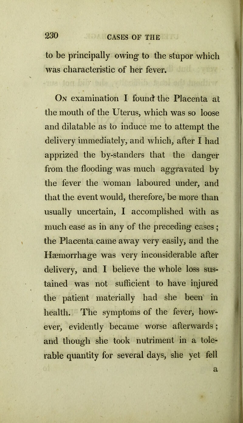 to be principally owing to the stupor which was characteristic of her fever. On examination I found the Placenta at the mouth of the Uterus, which was so loose and dilatable as to induce me to attempt the delivery immediately, and which, after I had apprized the by-standers that the danger from the flooding was much aggravated by the fever the woman laboured under, and that the event would, therefore,'be more than usually uncertain, I accomplished with as much easd as in any of the preceding cases ; the Placenta came away very easily, and the Haemorrhage was very inconsiderable after delivery, and I believe the whole loss sus- tained was not sufficient to have injured the patient materially had she been' in health. The symptoms of the fever, how- ever, evidently became worse afterwards; and though she took nutriment in a tole- rable quantity for several days, she yet fell a