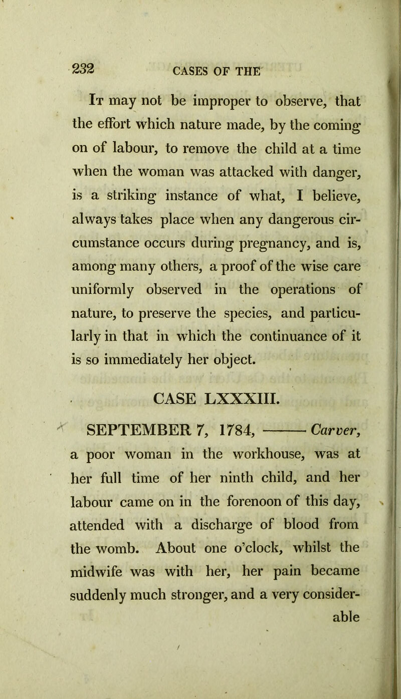 It may not be improper to observe, that the effort which nature made, by the coming on of labour, to remove the child at a time when the woman was attacked with danger, is a striking instance of what, I believe, always takes place when any dangerous cir- cumstance occurs during pregnancy, and is, among many others, a proof of the wise care uniformly observed in the operations of nature, to preserve the species, and particu- larly in that in which the continuance of it is so immediately her object. CASE LXXXIII. SEPTEMBER 7, 1784, Carver, a poor woman in the workhouse, was at her full time of her ninth child, and her labour came on in the forenoon of this day, attended with a discharge of blood from the womb. About one o’clock, whilst the midwife was with her, her pain became suddenly much stronger, and a very consider- able