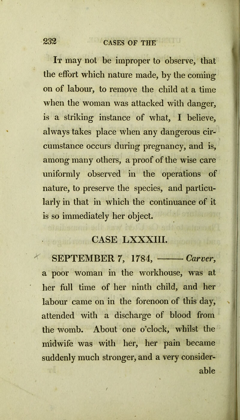 It may not be improper to observe, that the effort which nature made, by the coming on of labour, to remove the child at a time when the woman was attacked with danger, is a striking instance of what, I believe, always takes place when any dangerous cir- cumstance occurs during pregnancy, and is, among many others, a proof of the wise care uniformly observed in the operations of nature, to preserve the species, and particu- larly in that in which the continuance of it is so immediately her object. CASE LXXXIII. ^ SEPTEMBER 7, 1784, Carver, a poor woman in the workhouse, was at her full time of her ninth child, and her labour came on in the forenoon of this day, attended with a discharge of blood from the womb. About one o’clock, whilst the midwife was with her, her pain became suddenly much stronger, and a very consider- able