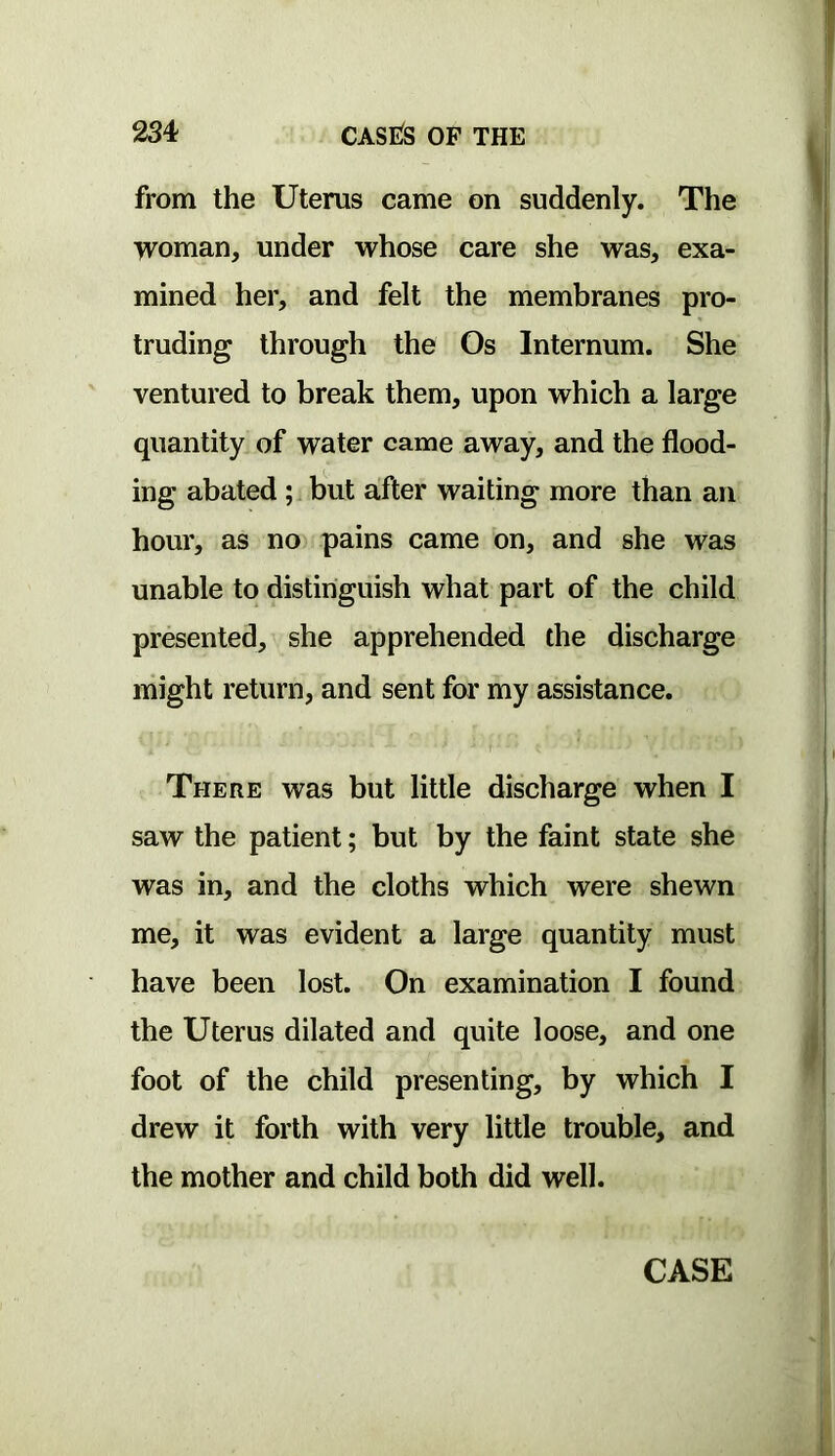 from the Uterus came on suddenly. The woman, under whose care she was, exa- mined her, and felt the membranes pro- truding through the Os Internum. She ventured to break them, upon vrhich a large quantity of water came away, and the flood- ing abated ; but after waiting more than an hour, as no pains came on, and she was unable to distinguish what part of the child presented, she apprehended the discharge might return, and sent for my assistance. There was but little discharge when I saw the patient; but by the faint state she was in, and the cloths which were shewn me, it was evident a large quantity must have been lost. On examination I found the Uterus dilated and quite loose, and one foot of the child presenting, by which I drew it forth with very little trouble, and the mother and child both did well. CASE