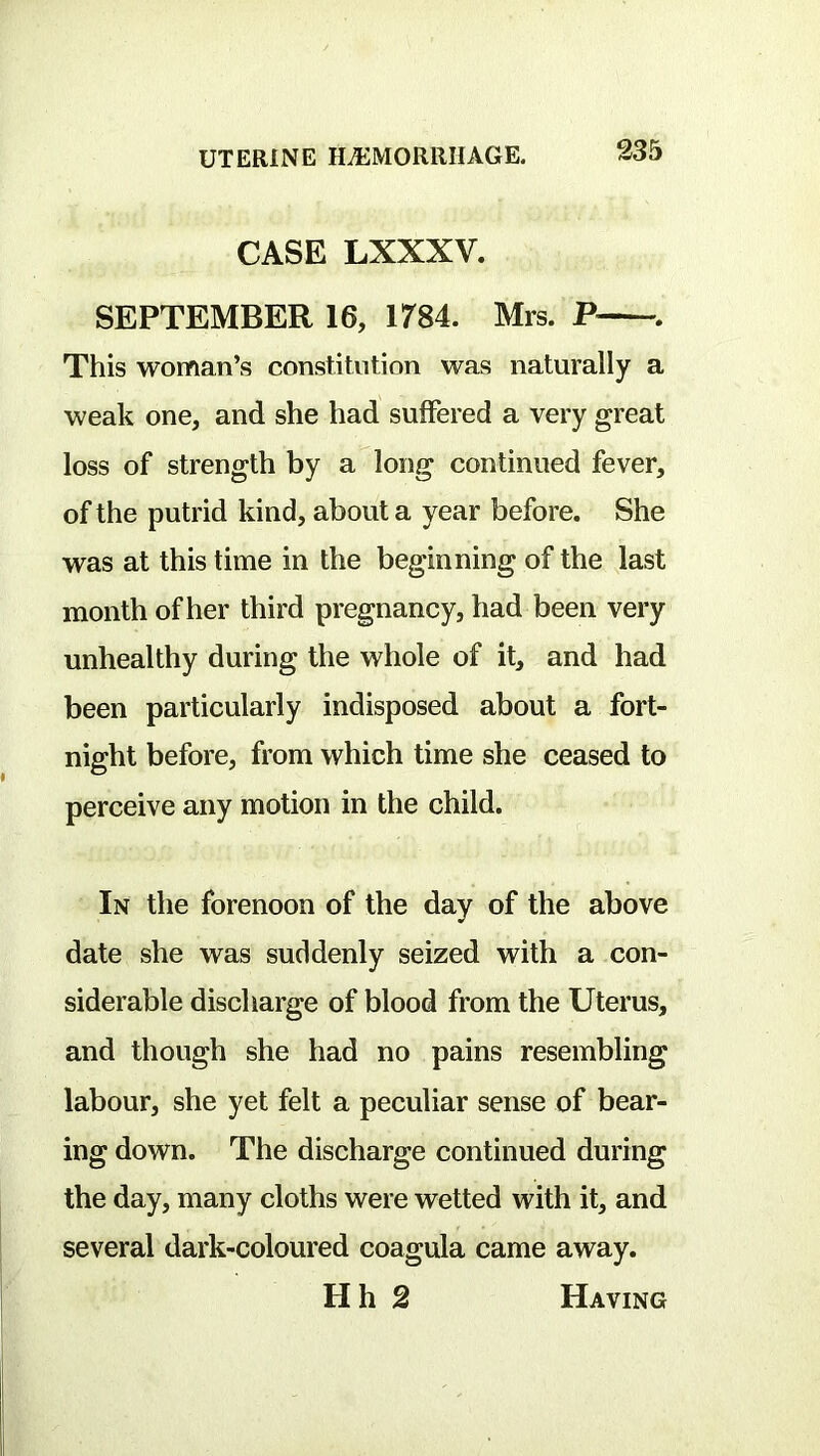 CASE LXXXV. SEPTEMBER 16, 1784. Mrs. P This woman’s constitution was naturally a weak one, and she had suffered a very great loss of strength by a long continued fever, of the putrid kind, about a year before. She was at this time in the beginning of the last month of her third pregnancy, had been very unhealthy during the whole of it, and had been particularly indisposed about a fort- night before, from which time she ceased to perceive any motion in the child. In the forenoon of the day of the above date she was suddenly seized with a con- siderable discharge of blood from the Uterus, and though she had no pains resembling labour, she yet felt a peculiar sense of bear- ing down. The discharge continued during the day, many cloths were wetted with it, and several dark-coloured coagula came away. Hh 2 Having