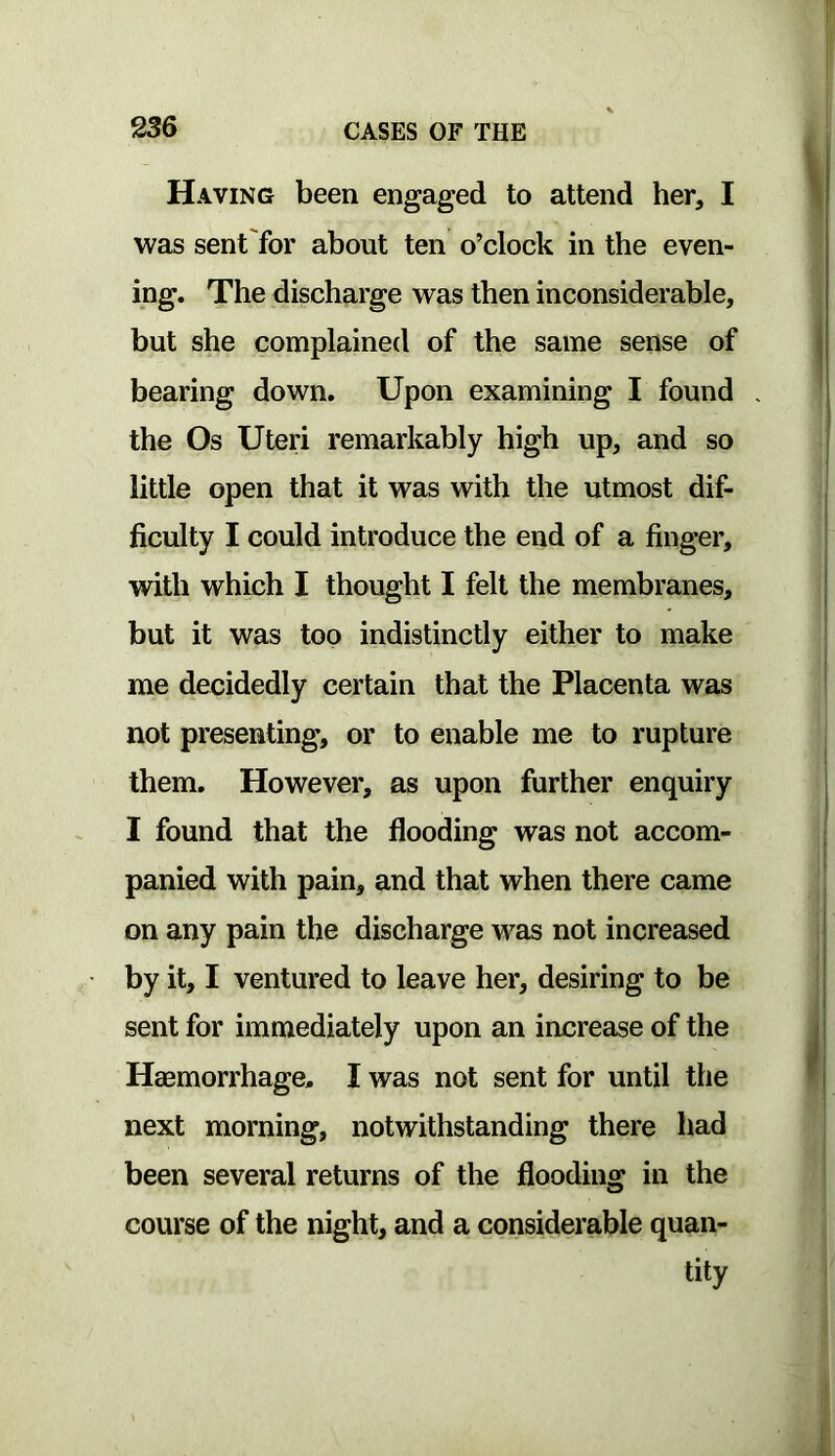 Having been engaged to attend her, I was sent'for about ten o’clock in the even- ing. The discharge was then inconsiderable, but she complained of the same sense of bearing down. Upon examining I found the Os Uteri remarkably high up, and so little open that it was with the utmost dif- ficulty I could introduce the end of a finger, with which I thought I felt the membranes, but it was too indistinctly either to make me decidedly certain that the Placenta was not presenting, or to enable me to rupture them. However, as upon further enquiry I found that the flooding was not accom- panied with pain, and that when there came on any pain the discharge was not increased by it, I ventured to leave her, desiring to be sent for immediately upon an increase of the Haemorrhage. I was not sent for until the next morning, notwithstanding there had been several returns of the flooding in the course of the night, and a considerable quan- tity