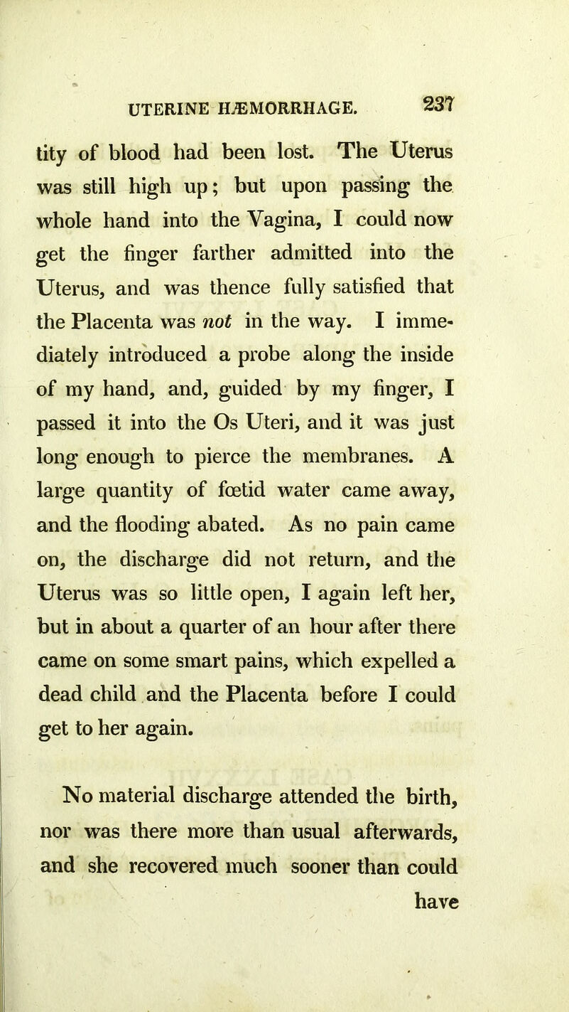 tity of blood had been lost. The Uterus was still high up; but upon passing the whole hand into the Vagina, I could now get the finger farther admitted into the Uterus, and was thence fully satisfied that the Placenta was not in the way. I imme- diately introduced a probe along the inside of my hand, and, guided by my finger, I passed it into the Os Uteri, and it was just long enough to pierce the membranes. A large quantity of fcetid water came away, and the flooding abated. As no pain came on, the discharge did not return, and the Uterus was so little open, I again left her, but in about a quarter of an hour after there came on some smart pains, which expelled a dead child and the Placenta before I could get to her again. No material discharge attended the birth, nor was there more than usual afterwards, and she recovered much sooner than could have