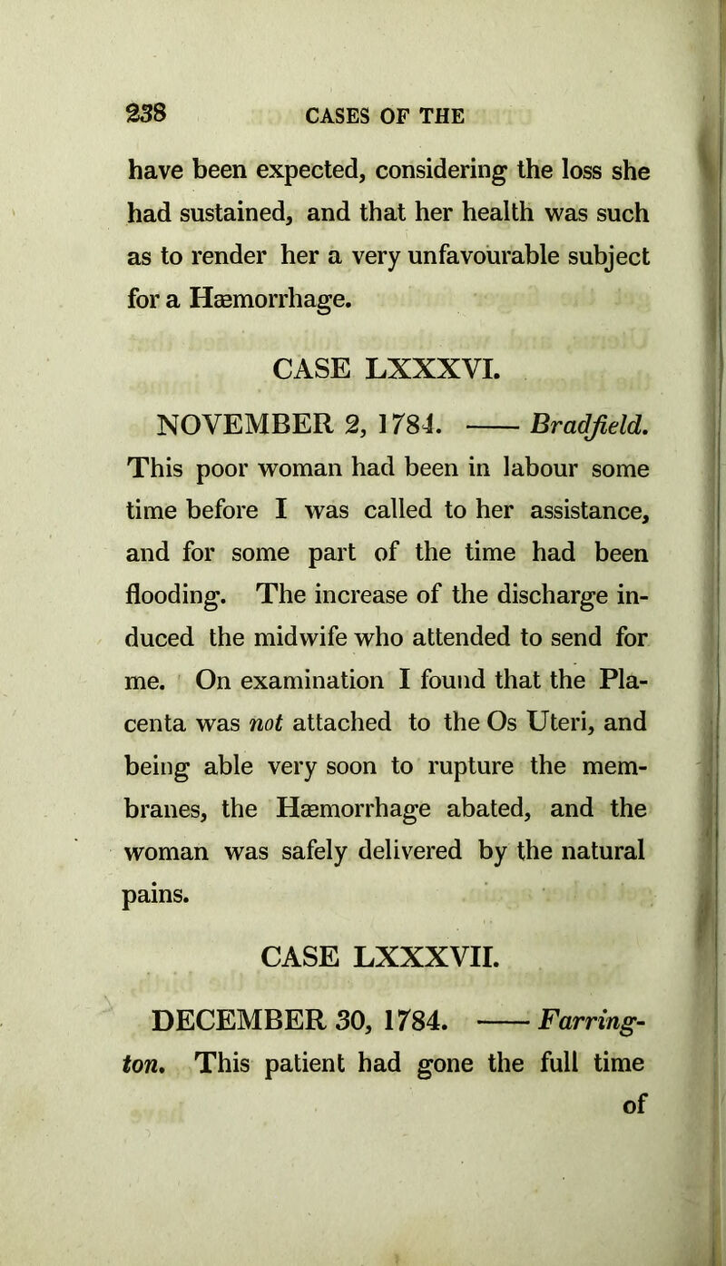 have been expected, considering the loss she had sustained, and that her health was such as to render her a very unfavourable subject for a Haemorrhage. CASE LXXXVL NOVEMBER 2, 1784. Bradfield. This poor woman had been in labour some time before I was called to her assistance, and for some part of the time had been flooding. The increase of the discharge in- duced the midwife who attended to send for me. On examination I found that the Pla- centa was not attached to the Os Uteri, and being able very soon to rupture the mem- branes, the Haemorrhage abated, and the woman was safely delivered by the natural pains. CASE LXXXVII. DECEMBER 30, 1784. Farring- ton, This patient had gone the full time of