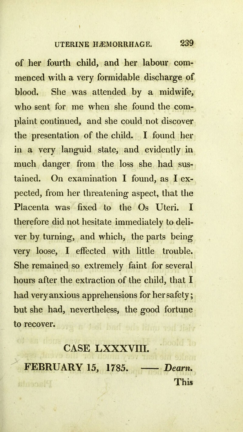 of her fourth child, and her labour com- menced with a very formidable discharge of blood. She was attended by a midwife, who sent for me when she found the com- plaint continued, and she could not discover the presentation of the child. I found her in a very languid state, and evidently in much danger from the loss she had sus- tained. On examination I found, as I ex- pected, from her threatening aspect, that the Placenta was fixed to the Os Uteri. I therefore did not hesitate immediately to deli- ver by turning, and which, the parts being very loose, I effected with little trouble. She remained so extremely faint for several hours after the extraction of the child, that I had very anxious apprehensions for her safety; but she had, nevertheless, the good fortune to recover. CASE LXXXVIIL FEBRUARY 15, 1785. Dearn.