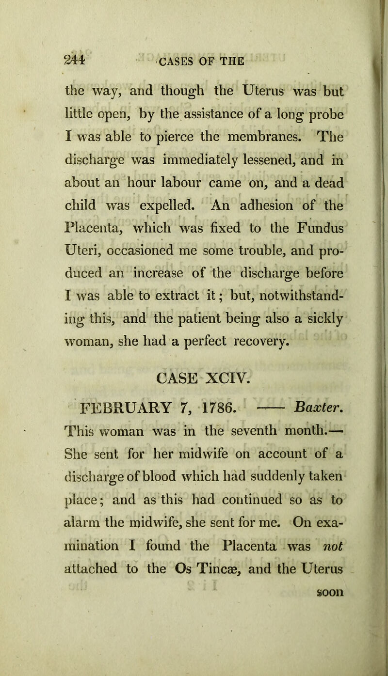 the way, and though the Uterus was but little open, by the assistance of a long probe I was able to pierce the membranes. The discharge was immediately lessened, and in about an hour labour came on, and a dead child was expelled. An adhesion of the Placenta, which was fixed to the Fundus Uteri, occasioned me some trouble, and pro- duced an increase of the discharge before I was able to extract it; but, notwithstand- ing this, and the patient being also a sickly woman, she had a perfect recovery. CASE XCIV. FEBRUARY 7, 1786. Baxter, This woman was in the seventh month.— She sent for her midwife on account of a discharge of blood which had suddenly taken place; and as this had continued so as to alarm the midwife, she sent for me. On exa- mination I found the Placenta was not attached to the Os Tineas, and the Uterus soon