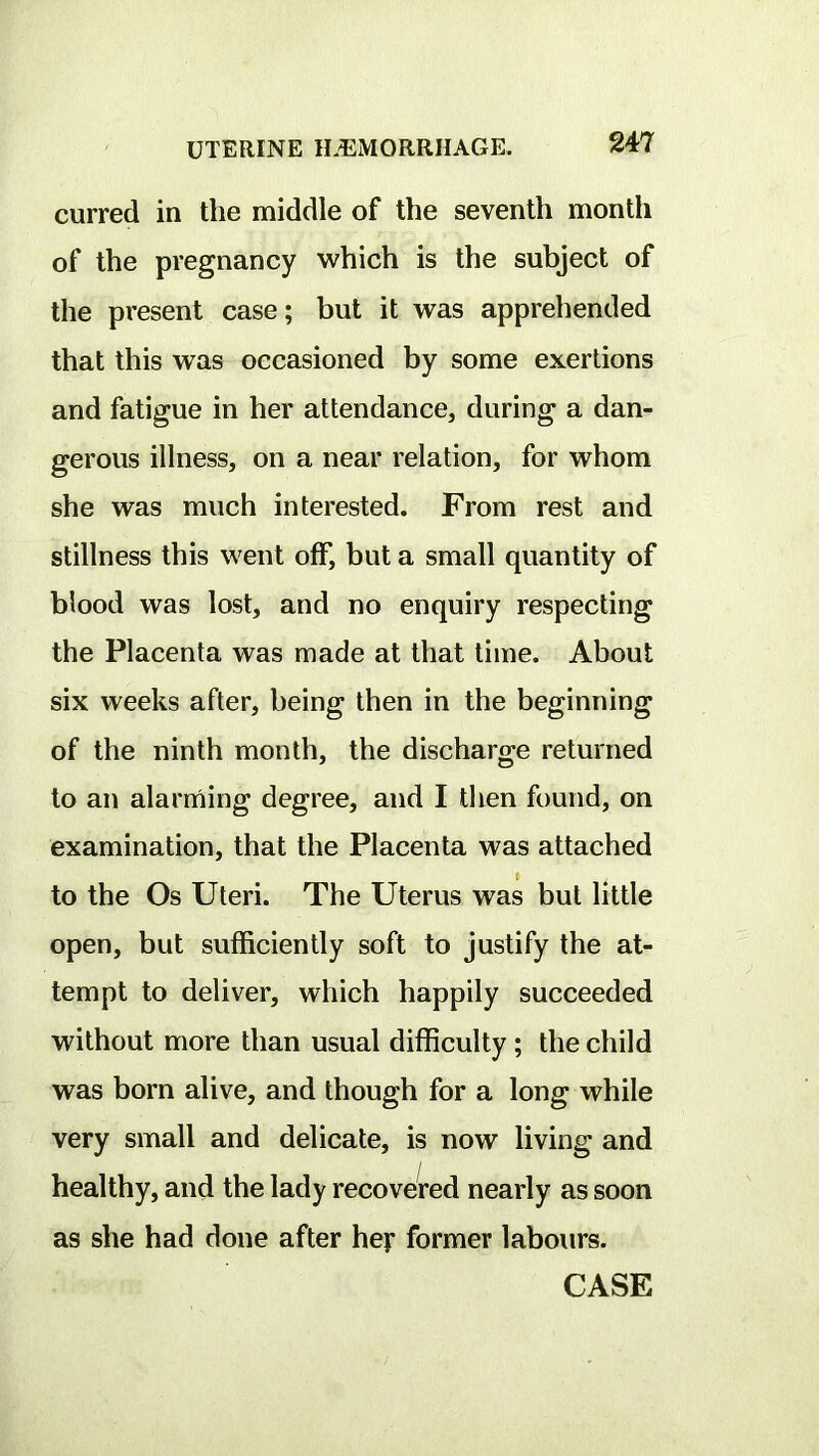 curred in the middle of the seventh month of the pregnancy which is the subject of the present case; but it was apprehended that this was occasioned by some exertions and fatigue in her attendance, during a dan- gerous illness, on a near relation, for whom she was much interested. From rest and stillness this went off, but a small quantity of blood was lost, and no enquiry respecting the Placenta was made at that time. About six weeks after, being then in the beginning of the ninth month, the discharge returned to an alarming degree, and I then found, on examination, that the Placenta was attached to the Os Uteri. The Uterus was but little open, but sufficiently soft to justify the at- tempt to deliver, which happily succeeded without more than usual difficulty; the child was born alive, and though for a long while very small and delicate, is now living and healthy, and the lady recovered nearly as soon as she had done after hej* former labours. CASE