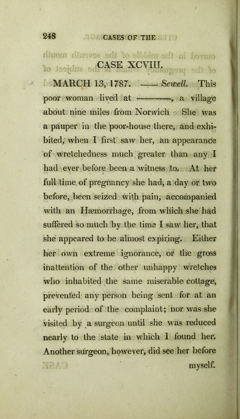 . ; . CASE XCVIII. > MARCH 13, 1787. Sewell This poor woman lived at , a village about nine miles from Norwich She was a pauper in the poor-house there, and exhi- bited, when I first saw her, an appearance of wretchedness much greater than any’I had ever before been a witness to. At her full time, of pregnancy she had, a day or two before, been seized with pain, accompanied with an Haemorrhage, from which she had suffered so much by the time I saw her, that she appeared to be almost expiring. Either her own extreme ignorance, or the gross inattention of the other unhappy wretches who inhabited the same miserable cottage, prevented any person being sent for at an early period of the complaint; nor was she visited by _^a surgeon until she was reduced nearly to the state in which I found her. Another surgeon, however, did see her before myself.