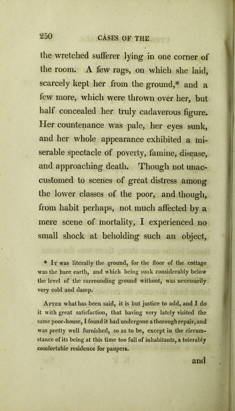 2b0 the wretched sufferer lying in one corner of the room. A few rags, on which she laid, scarcely kept her from the ground,* and a few more, which were thrown over her, but half concealed her truly cadaverous figure. Her countenance was pale, her eyes sunk, and her whole appearance exhibited a mi- serable spectacle of poverty, famine, disease, and approaching death. Though not unac- customed to scenes of great distress among the lower classes of the poor, and though, from habit perhaps, not much affected by a mere scene of mortality, I experienced no small shock at beholding such an object. * It was literally the ground, for the floor of the cottage was the bare earth, and which being sunk considerably below the level of the surrounding ground without, was necessarily, very cold and damp. After what has been said, it is but justice to add, and I do it with great satisfaction, that having very lately visited the same poor-house, I found it had undergone a thorough repair, and was pretty well furnished, so as to be, except in the circum- stance of its being at this time too full of inhabitants, a tolerably comfortable residence for paupers. and