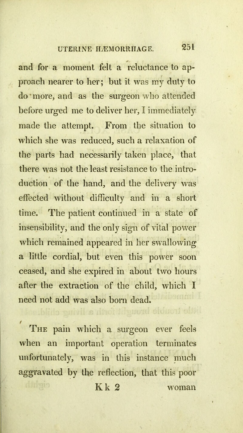 and for a moment felt a reluctance to ap- proach nearer to her; but it was my duty to do * more, and as the surgeon who attended before urged me to deliver her, I immediately made the attempt. From the situation to which she was reduced, such a relaxation of the parts had necessarily taken place, that there was not the least resistance to the intro- duction of the hand, and the delivery was effected without difficulty and in a short time. The patient continued in a state of insensibility, and the only sign of vital power which remained appeared in her swallowing a little cordial, but even this power soon ceased, and she expired in about two hours after the extraction of the child, which I need not add was also born dead. The pain which a surgeon ever feels when an important operation terminates unfortunately, was in this instance much aggravated by the reflection, that this poor Kk 2 woman