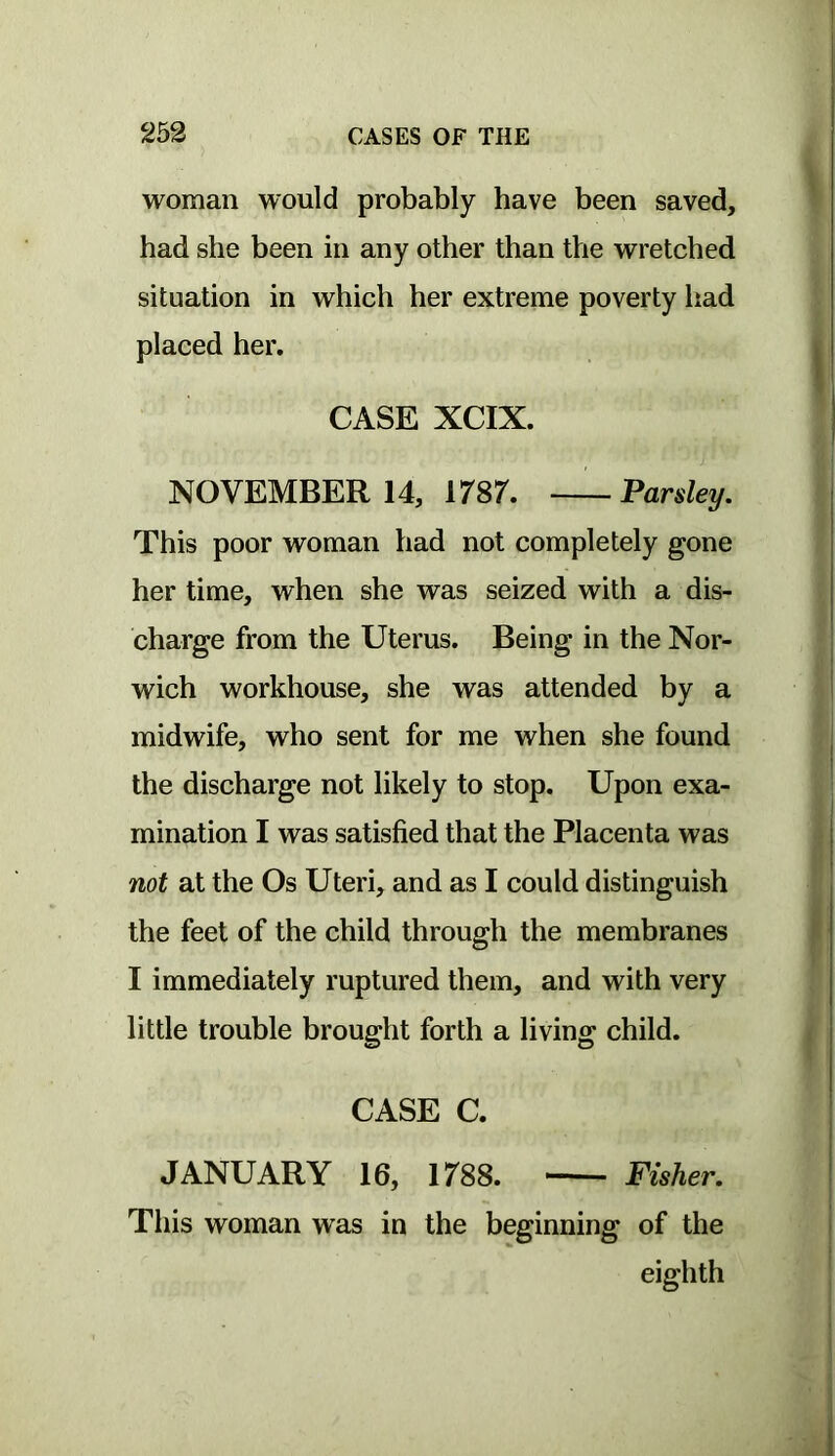woman would probably have been saved, had she been in any other than the wretched situation in which her extreme poverty had placed her, CASE XCIX. NOVEMBER 14, irsr. —Parsley. This poor woman had not completely gone her time, when she was seized with a dis- charge from the Uterus. Being in the Nor- wich workhouse, she was attended by a midwife, who sent for me when she found the discharge not likely to stop. Upon exa- mination I was satisfied that the Placenta was not at the Os Uteri, and as I could distinguish the feet of the child through the membranes I immediately ruptured them, and with very little trouble brought forth a living child. CASE C. JANUARY 16, 1788. Fisher. This woman was in the beginning of the eighth