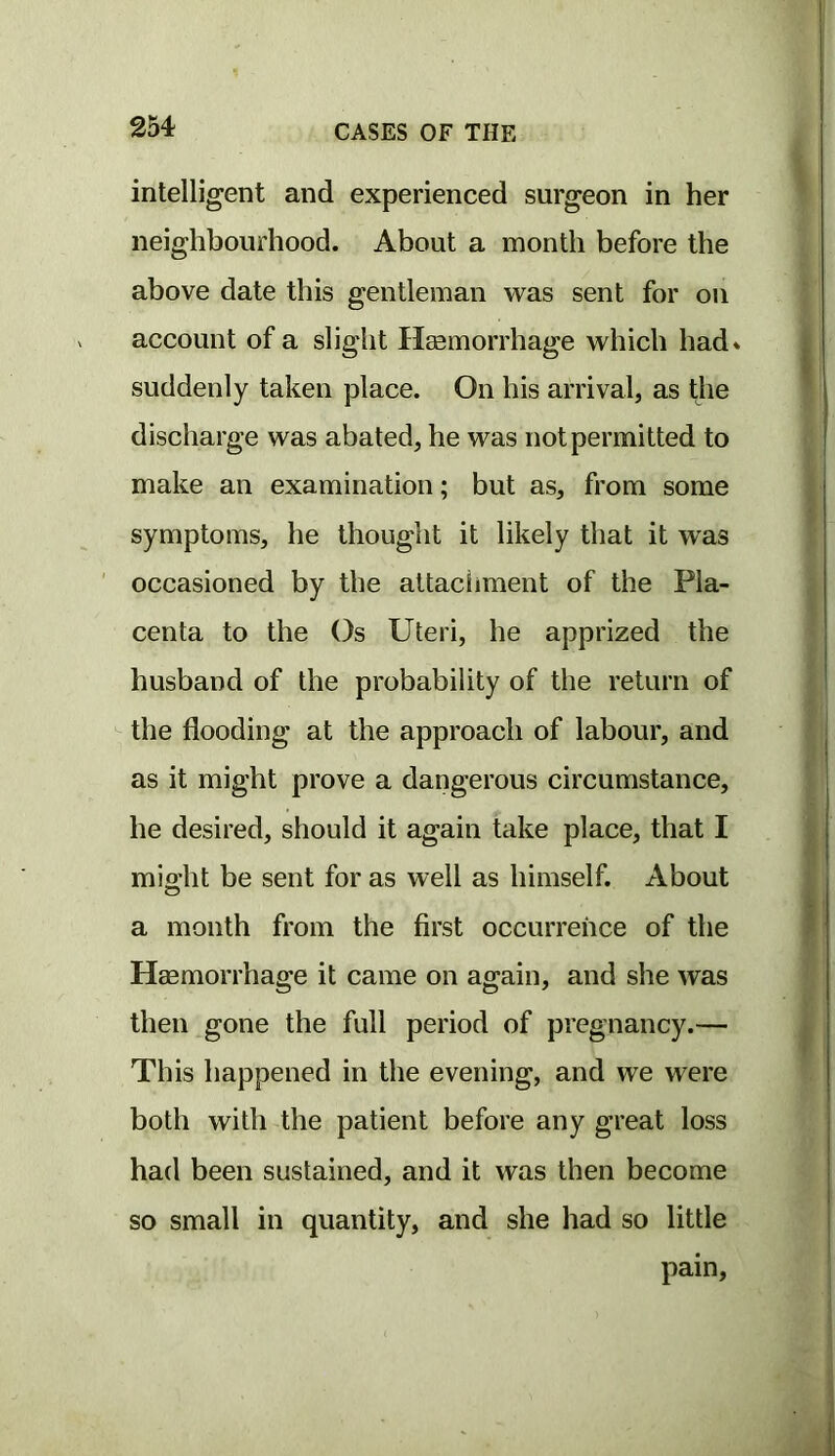 intelligent and experienced surgeon in her neighbourhood. About a month before the above date this gentleman was sent for on account of a slight Heemorrhage which had* suddenly taken place. On his arrival, as the discharge was abated, he was not permitted to make an examination; but as, from some symptoms, he thought it likely that it was occasioned by the altaciiment of the Pla- centa to the Os Uteri, he apprized the husband of the probability of the return of the flooding at the approach of labour, and as it might prove a dangerous circumstance, he desired, should it again take place, that I mio;ht be sent for as well as himself. About a month from the first occurrence of the Haamorrhage it came on again, and she was then gone the full period of pregnancy.— This happened in the evening, and we were both with the patient before any great loss had been sustained, and it was then become so small in quantity, and she had so little pain,