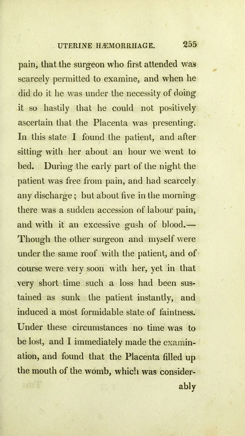 pain, that the surgeon who first attended was scarcely permitted to examine, and when he did do it he was under the necessity of doing it so hastily that he could not positively ascertain that the Placenta was presenting. In this state I found the patient, and after sitting with her about an hour we went to bed. During the early part of the night the patient was free from pain, and had scarcely any discharge ; but about five in the morning there was a sudden accession of labour pain, and with it an excessive o;ush of blood.— Though the other surgeon and myself were under the same roof with the patient, and of course were very soon with her, yet in that very short time such a loss had been sus- tained as sunk the patient instantly, and induced a most formidable state of faintness. Under these circumstances no time was to be lost, and I immediately made the examin- ation, and found that the Placenta filled up the mouth of the womb, which was consider- ably