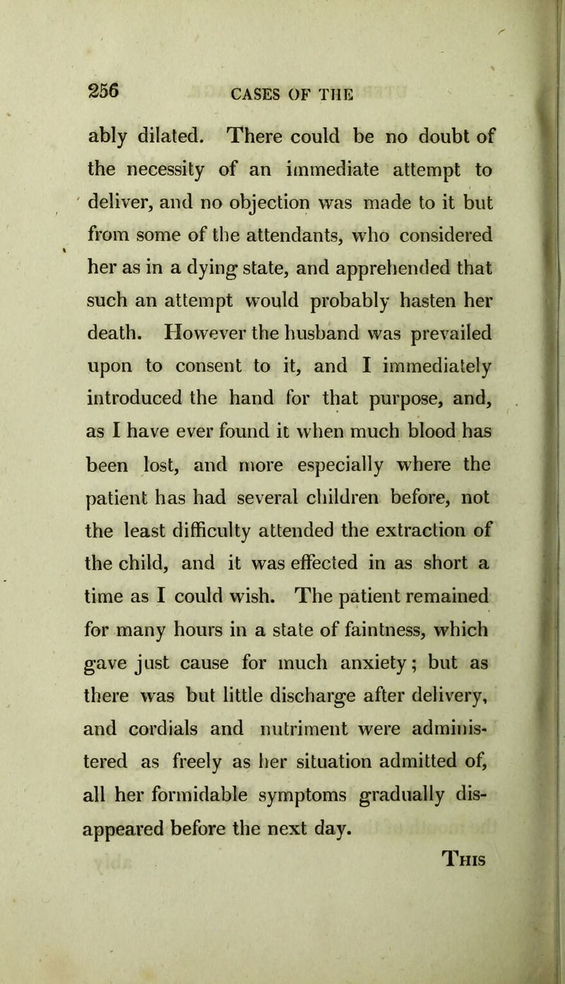 ably dilated. There could be no doubt of the necessity of an immediate attempt to ' deliver, and no objection was made to it but from some of the attendants, who considered her as in a dying state, and apprehended that such an attempt would probably hasten her death. However the husband was prevailed upon to consent to it, and I immediately introduced the hand for that purpose, and, as I have ever found it when much blood has been lost, and more especially where the patient has had several children before, not the least difficulty attended the extraction of the child, and it was effected in as short a time as I could wish. The patient remained for many hours in a state of faintness, which gave just cause for much anxiety; but as there was but little discharge after delivery, and cordials and nutriment were adminis- tered as freely as her situation admitted of, all her formidable symptoms gradually dis- appeared before the next day. This