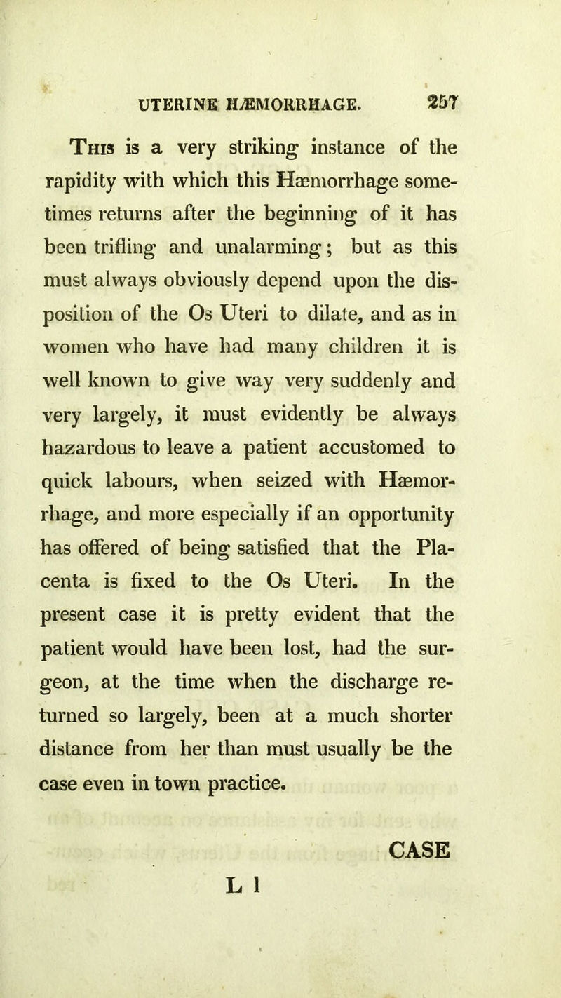 This is a very striking instance of the rapidity with which this Hasmorrhage some- times returns after the beginning of it has been trifling and unalarming; but as this must always obviously depend upon the dis- position of the Os Uteri to dilate, and as in women who have had many children it is well known to give way very suddenly and very largely, it must evidently be always hazardous to leave a patient accustomed to quick labours, when seized with Haemor- rhage, and more especially if an opportunity has offered of being satisfied that the Pla- centa is fixed to the Os Uteri. In the present case it is pretty evident that the patient would have been lost, had the sur- geon, at the time when the discharge re- turned so largely, been at a much shorter distance from her than must usually be the case even in town practice.