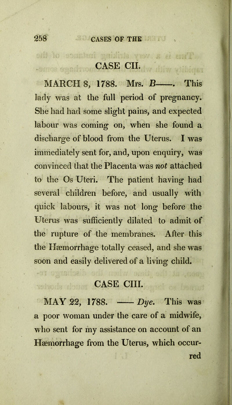 CASE CII. MARCHS, irss. Mrs. B This lady was at the full period of pregnancy. She had had some slight pains, and expected labour was coming on, when she found a discharge of blood from the Uterus. I was immediately sent for, and, upon enquiry, was convinced that the Placenta was not attached to the Os Uteri. The patient having had several children before, and usually with quick labours, it was not long before the Uterus was sufficiently dilated to admit of the rupture of the membranes. After this the Hsemorrhage totally ceased, and she was soon and easily delivered of a living child. CASE cm. MAY 22, H88. Dye. This was a poor woman under the care of a midwife, who sent for my assistance on account of an Haemorrhage from the Uterus, which occur- red