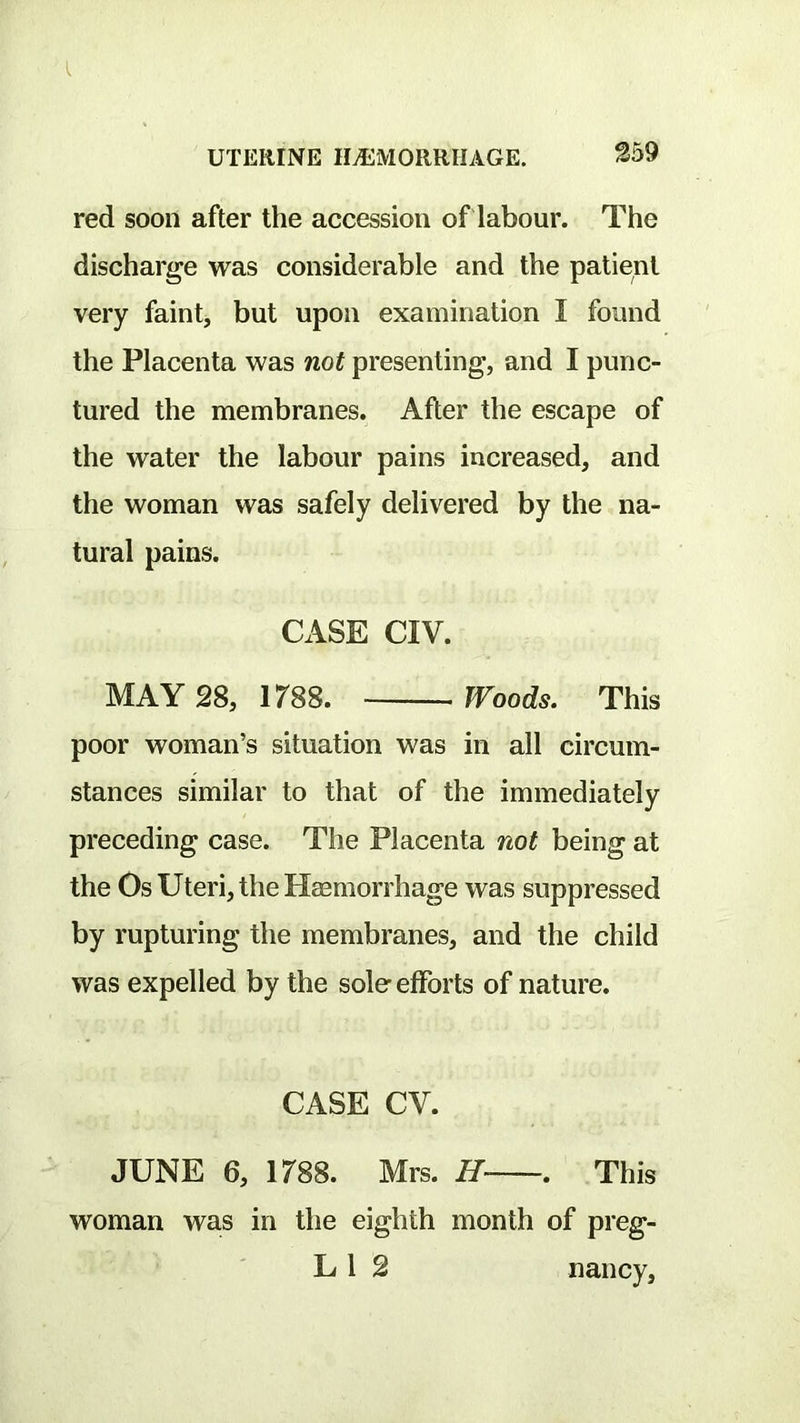 ^59 red soon after the accession of labour. The discharge was considerable and the patient very faint, but upon examination I found the Placenta was not presenting, and I punc- tured the membranes. After the escape of the water the labour pains increased, and the woman was safely delivered by the na- tural pains. CASE CIV. MAY 28, 1788. Woods. This poor woman’s situation was in all circum- stances similar to that of the immediately preceding case. The Placenta not being at the Os Uteri, the Haemorrhage was suppressed by rupturing the membranes, and the child was expelled by the sole efforts of nature. CASE CV. JUNE 6, 1788. Mrs. H . This woman was in the eighth month of preg- L 1 2 nancy.