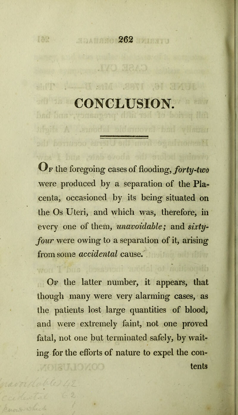 CONCLUSION. Uf the foregoing cases of forty-two were produced by a separation of the Pla- centa, occasioned by its being situated on the Os Uteri, and which was, therefore, in every one of them, unavoidable; and sixty- four were owing to a separation of it, arising from some accidental cause. Of the latter number, it appears, that though many were very alarming cases, as the patients lost large quantities of blood, and were extremely faint, not one proved fatal, not one but terminated safely, by wait- ing for the efforts of nature to expel the con- tents