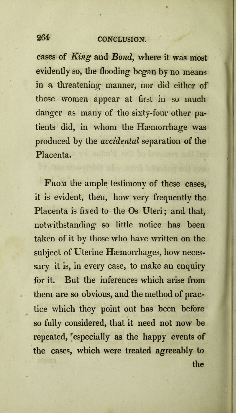 cases of King and Bond, where it was most evidently so, the flooding began by no means in a threatening manner, nor did either of those' women appear at first in so much danger as many of the sixty-four other pa- tients did, in whom the Heemorrhage was produced by the accidental separation of the Placenta. From the ample testimony of these cases, it is evident, then, how very frequently the Placenta is fixed to the Os Uteri; and that, notwithstanding so little notice has been taken of it by those who have written on the subject of Uterine Haemorrhages, how neces- sary it is, in every case, to make an enquiry for it. But the inferences which arise from them are so obvious, and the method of prac- tice which they point out has been before so fully considered, that it need not now be repeated, [^especially as the happy events of the cases, which were treated agreeably to the
