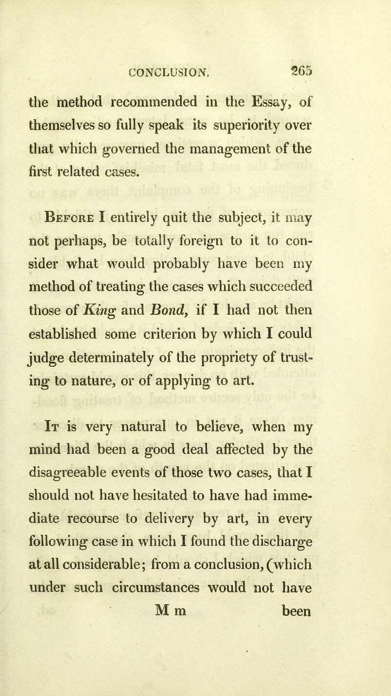 the method recommended in tlie Essay, of themselves so fully speak its superiority over that which governed the management of the first related cases. Before I entirely quit the subject, it may not perhaps, be totally foreign to it to con- sider what woidd probably have been my method of treating the cases which succeeded those of King and Bond, if I had not then established some criterion by which I could judge determinately of the propriety of trust- ing to nature, or of applying to art. It is very natural to believe, when my mind had been a good deal affected by the disagreeable events of those two cases, that I should not have hesitated to have had imme- diate recourse to delivery by art, in every following case in which I found the discharge at all considerable; from a conclusion, (which under such circumstances would not have M m been