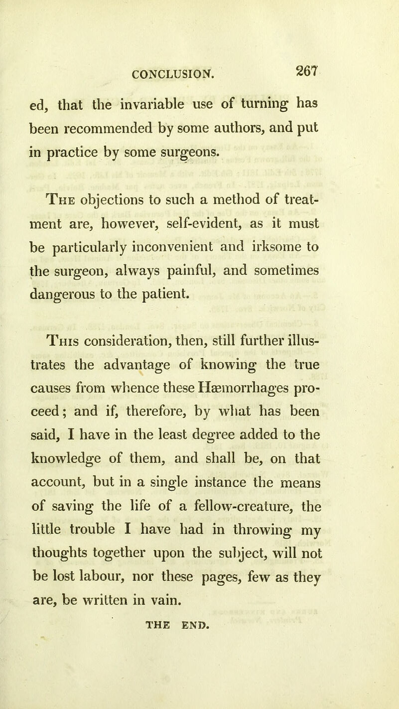 ed, that the invariable use of turning has been recommended by some authors, and put in practice by some surgeons. The objections to such a method of treat- ment are, however, self-evident, as it must be particularly inconvenient and irksome to the surgeon, always painful, and sometimes dangerous to the patient. This consideration, then, still further illus- trates the advantage of knowing the true causes from whence these HEemorrhages pro- ceed; and if, therefore, by what has been said, I have in the least degree added to the knowledge of them, and shall be, on that account, but in a single instance the means of saving the life of a fellow-creature, the little trouble I have had in throwing my thoughts together upon the subject, will not be lost labour, nor these pages, few as they are, be written in vain. THE END.