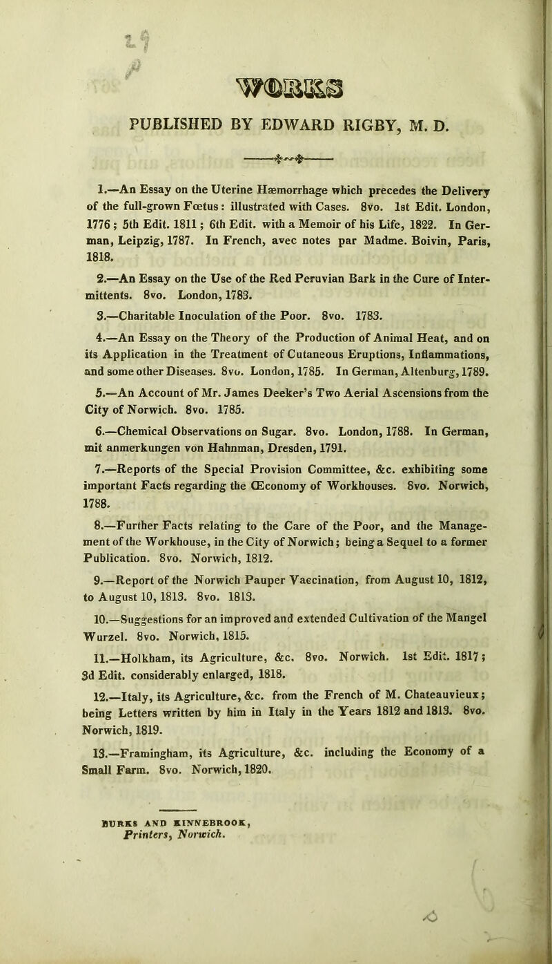 PUBLISHED BY EDWARD RIGBY, M. D. 1. —An Essay on the Uterine Haemorrhage which precedes the Delivery of the full-grown Foetus: illustrated with Cases. 8vo. 1st Edit. London, 1776 ; 5th Edit. 1811; 6th Edit, with a Memoir of his Life, 1822. In Ger- man, Leipzig, 1787. In French, avec notes par Madme. Boivin, Paris, 1818. 2. —An Essay on the Use of the Red Peruvian Bark in the Cure of Inter- mittents. 8vo. London, 1783. 3. —Charitable Inoculation of the Poor. 8vo. 1783. 4. —An Essay on the Theory of the Production of Animal Heat, and on its Application in the Treatment of Cutaneous Eruptions, Inflammations, and some other Diseases. 8vo. London, 1785. In German, Altenburg, 1789. 5. —An Account of Mr. James Decker’s Two Aerial Ascensions from the City of Norwich. 8vo. 1785. 6. —Chemical Observations on Sugar. 8vo. London, 1788. In German, mit anmerkungen von Hahnman, Dresden, 1791. 7. —Reports of the Special Provision Committee, &c. exhibiting some important Facts regarding the OEconomy of Workhouses. 8vo. Norwich, 1788. 8. —Further Facts relating to the Care of the Poor, and the Manage- ment of the Workhouse, in the City of Norwich; being a Sequel to a former Publication. 8vo. Norwich, 1812. 9. —Report of the Norwich Pauper Vaccination, from August 10, 1812, to August 10,1813. 8vo. 1813. 10. —Suggestions for an improved and extended Cultivation of the Mangel Wurzel. 8vo. Norwich, 1815. 11. —Holkham, its Agriculture, &c. 8vo. Norwich. 1st Edit. 1817 j 3d Edit, considerably enlarged, 1818. 12. —Italy, its Agriculture, &c. from the French of M. Chateauvieux; being Letters written by him in Italy in the Years 1812 and 1813. 8vo. Norwich, 1819. 13. —Framingham, its Agriculture, &c. including the Economy of a Small Farm. 8vo. Norwich, 1820. BUIIKS AND KINNEBROOK, Printers, Norwich.