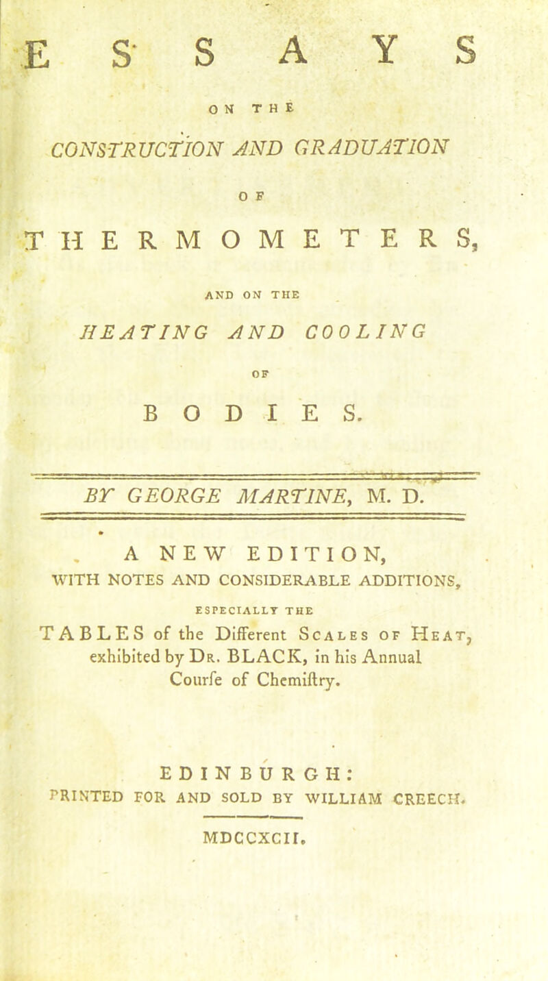 E S’ S A Y S ON THE CONSTRUCTION AND GRADUATION O F THERMOMETERS, AND on THE HEATING AND COOLING OF BODIES. BT GEORGE MARTINS, M. D. A NEW EDITION, WITH NOTES AND CONSIDERABLE ADDITIONS, ESPECIALLY THE TABLES of the Different Scales of Heat, exhibited by Dr. BLACK, in his Annual Courfe of Chemiftry. EDINBURGH: PRINTED FOR AND SOLD BY WILLIAM CREECH. MDCCXCII.