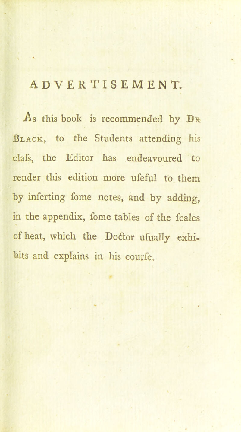 ADVERTISEMENT, As this book is recommended by Dr Black, to the Students attending his clafs, the Editor has endeavoured to render this edition more ufeful to them by inferting fome notes, and by adding, in the appendix, fome tables of the feales of heat, which the Do&or ufually exhi- bits and explains in his courfe.
