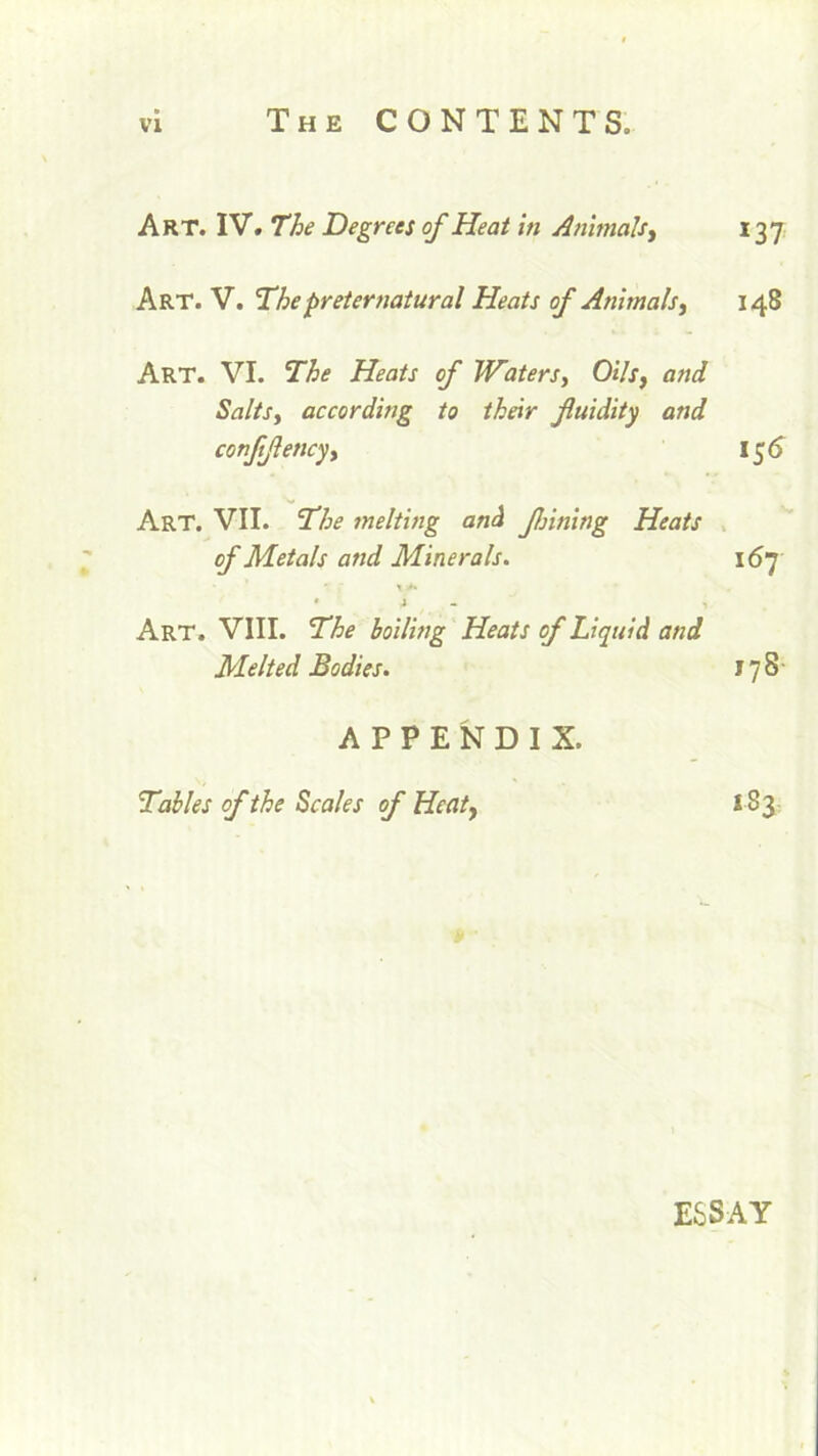 Art. IV. The Degrees of Heat in Animals, 137 Art. V. The preternatural Heats of Animals, 148 Art. VI. The Heats of Waters, Oils, and Salts, according to their fluidity and conflflency, 15 6 Art. VII. The melting and flnning Heats of Metals and Minerals. 167 • ' * •* A i - I Art. VIII. The boiling Heats of Liquid and Melted Bodies. 178 APPENDIX. Tables of the Scales of Heat, 183 ESSAY