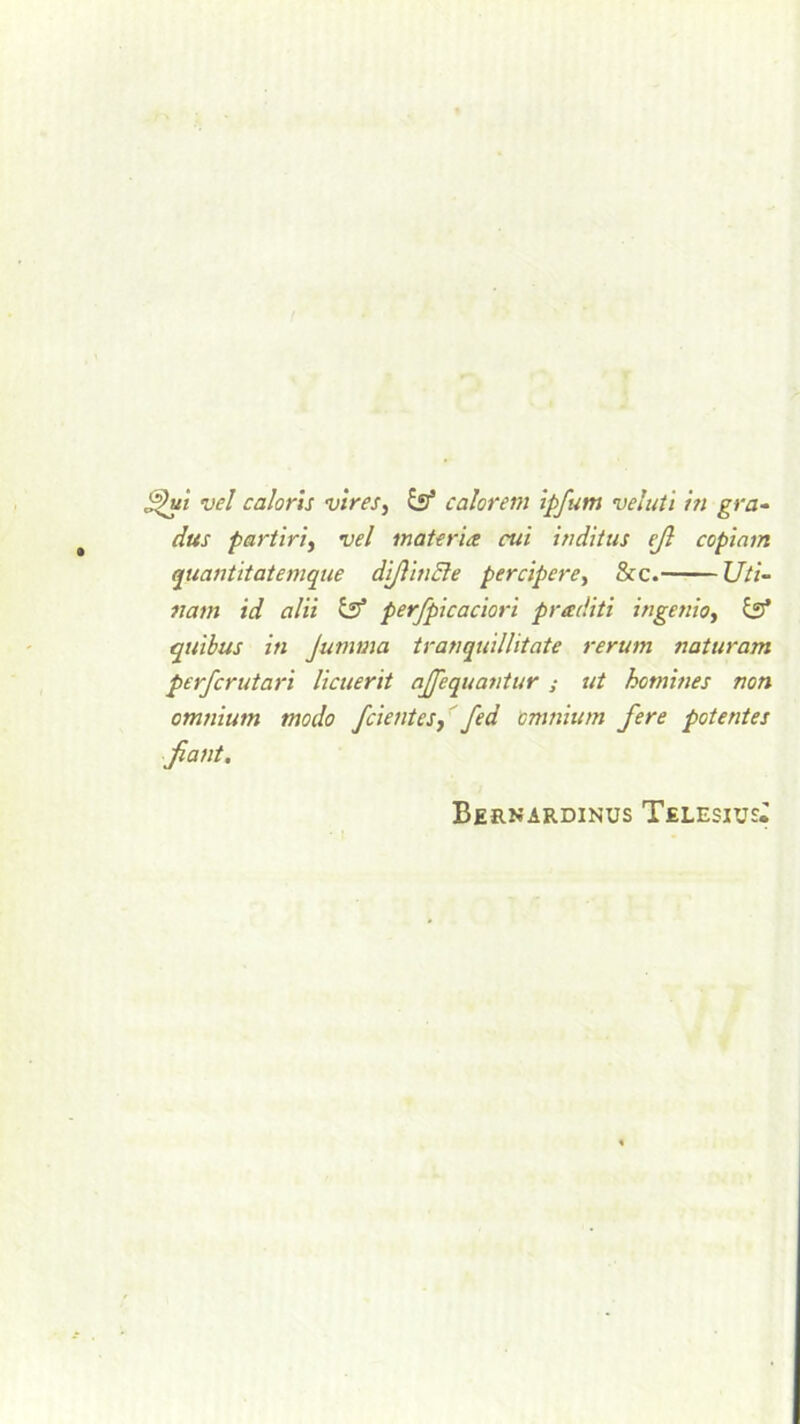 S^ui vel caloris vires, iff calorem ipfum veluti in gra- dus partiri, vel materia cui inditus eft copiam quantitatemque dijiincle percipere, &c. Uti- nam id alii iff perfpicaciori preediti ingettio, iff quibus in Jumma tranquillitate rerum naturam perfcrutari licuerit ajfequantur ; ut homines non omnium modo /dentes,'fed omnium fere potentes jiant. Bernardinus Telesiu