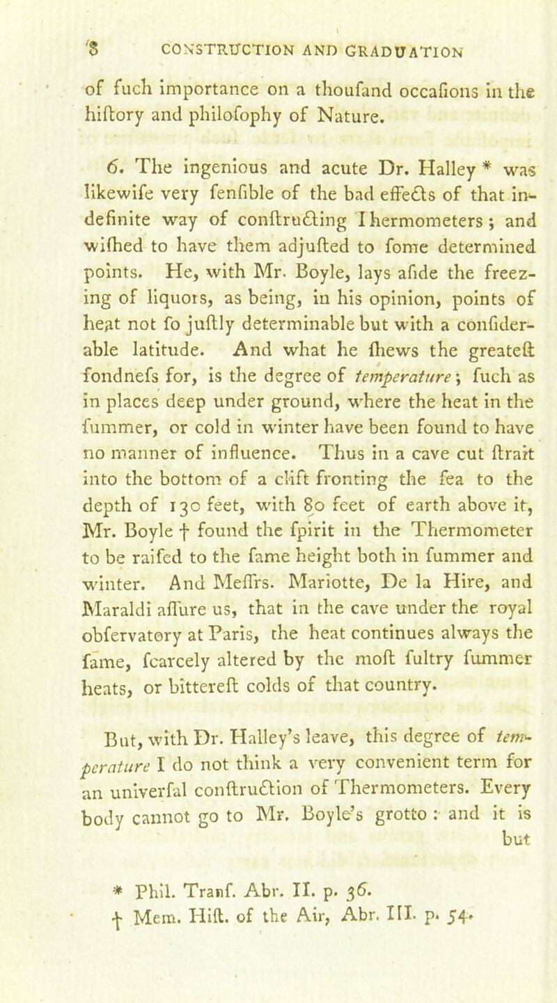 of fuch importance on a thoufand occafions in the hiftory and philofophy of Nature. 6. The ingenious and acute Dr. Halley * was likewife very fenfible of the bad effedls of that in- definite way of conftru&ing I hermometers ; and wifhed to have them adjulted to fome determined points. He, with Mr. Boyle, lays afide the freez- ing of liquois, as being, in his opinion, points of heat not fo jultly determinable but with a confider- able latitude. And what he fhews the greateft fondnefs for, is the degree of temperature; fuch as in places deep under ground, where the heat in the fummer, or cold in winter have been found to have no manner of influence. Thus in a cave cut ftrait into the bottom of a clift fronting the fea to the depth of 130 feet, with 80 feet of earth above it, Mr. Boyle f found the fpirit in the Thermometer to be raifed to the fame height both in fummer and winter. And Meffirs. Mariotte, De la Hire, and Maraldi allure us, that in the cave under the royal obfervatory at Paris, the heat continues always the fame, fearcely altered by the moll fultry fummer heats, or bittereft colds of that country. But, with Dr. Halley’s leave, this degree of tetri'- pcrature I do not think a very convenient term for an univerfal conftru&ion of Thermometers. Every body cannot go to Mr, Boyle’s grotto : and it is * Phil. Tranf. Abr. II. p. 36. ^ Mem. Hid. of the Air, Abr. III. p* 54'