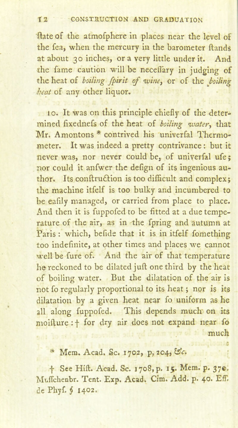 ftate of the atmofphere in places near the level of the fea, when the mercury in the barometer Hands at about 30 inches, or a very little under it. And the fame caution will be neceflary in judging of the heat of boiling fpirit of wine, or of the boiling heat of any other liquor. io. It was on this principle chiefly of the deter- mined fixednefs of the heat of boiling water, that Mr. Amontons * contrived his univerfal Thermo- meter. It was indeed a pretty contrivance : but it never was, nor never could be, of univerfal ufe; nor could it anfwer the defign of its ingenious au- thor. Its conftru&ion is too difficult and complex; the machine itfelf is too bulky and incumbered to be eafily managed, or carried from place to place. And then it is fuppofed to be fitted at a due tempe- rature of the air, as in the fpring and autumn at Paris : which, befide that it is in itfelf fomething too indefinite, at other times and places we cannot well be fure of. And the air of that temperature he reckoned to be dilated juft one third by the heat of boiling water. But the dilatation of the air is not fo regularly proportional to its heat; nor is its dilatation by a given heat near fo uniform as he all along fuppofed. This depends much' on its moifture : f for dry air does not expand near fo much * Mem. Acad. Sc. 1702, p, 204, SsV. f See Hift. Acad. Sc. i7o8,p. 15. Mem. p. 37©. MufTchenbr. Tent. Exp. Acad. Cim. Add. p. 40. EfF. de Phyf. § 1402.