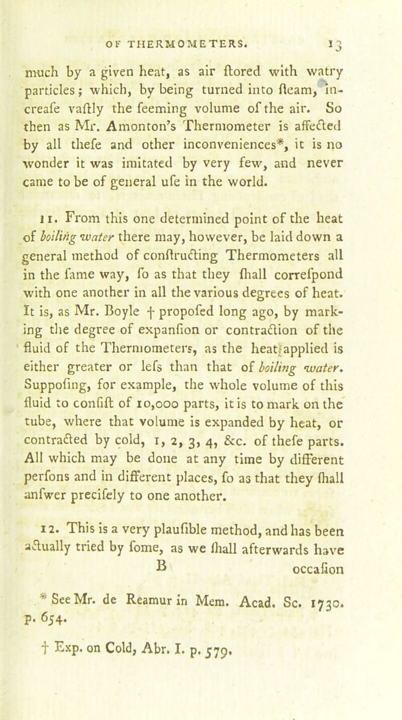 much by a given heat, as air ftored with vvatry particles; which, by being turned into fleam, in- creafe vaftly the feeming volume of the air. So then as Mr. Amonton’s Thermometer is affeCted by all thefe and other inconveniences*, it is no wonder it was imitated by very few, and never came to be of general ufe in the world. 11. From this one determined point of the heat of boiling water there may, however, be laid down a general method of conflruCting Thermometers all in the fame way, fo as that they {hall correfpond with one another in all the various degrees of heat. It is, as Mr. Boyle f propofed long ago, by mark- ing the degree of expanfion or contraction of the fluid of the Thermometers, as the heatjapplied is either greater or lefs than that of boiling water. Suppofing, for example, the whole volume of this fluid to confift of 10,000 parts, it is to mark on the tube, where that volume is expanded by heat, or contracted by cold, 1, 2, 3, 4, &c. of thefe parts. All which may be done at any time by different perfons and in different places, fo as that they {hall anfwer precifely to one another. 12. This is a very plaufible method, and has been actually tried by fome, as we lhall afterwards have B occafion * See Mr. de Reamur in Mem. Acad. Sc. 1730. p. 654. f Exp. on Cold, Abr. I. p. 579.