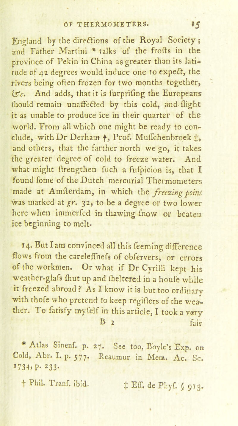 England by the directions of the Royal Society ; and Father Martini * talks of the frofts in the province of Pekin in China as greater than its lati- tude of 42 degrees would induce one to expert, the rivers being often frozen for two months together, tefc. And adds, that it is furprifing the Europeans iliould remain unafferted by this cold, and flight it as unable to produce ice in their quarter of the world. From all which one might be ready to con- clude, with Dr Derham f, Prof. MufTchenbroek t, and others, that the farther north we go, it takes the greater degree of cold to freeze water. And what might flrengthen fuch a fufpicion is, that I found fome of the Dutch mercurial Thermometers made at Amfterdam, in which the freezing point was marked at gr. 32, to be a degree or two lower here when immerfed in thawing fnow or beaten ice beginning to melt. j 4. But I am convinced all this Teeming difference flows from the carelefTnefs of obfervers, or errors of the workmen. Or what if Dr Cyvilli kept his weather-glafs fhut up and fheltered in a houfe while it freezed abroad ? As I know it is but too ordinary with thofe who pretend to keep regiflers of the wea- ther. To fatisfy my ltd f in this article, I took a vary B 2 fair * Atlas Sinenf. p. 27. See too, Boyle’s Exp. on Cold, Abr. I. p. 577. Reaumur in Menu. Ac. Sc. ,734j P* 233. t Phil. Tranf. ibid. t EfT. de Phyf. § 913.