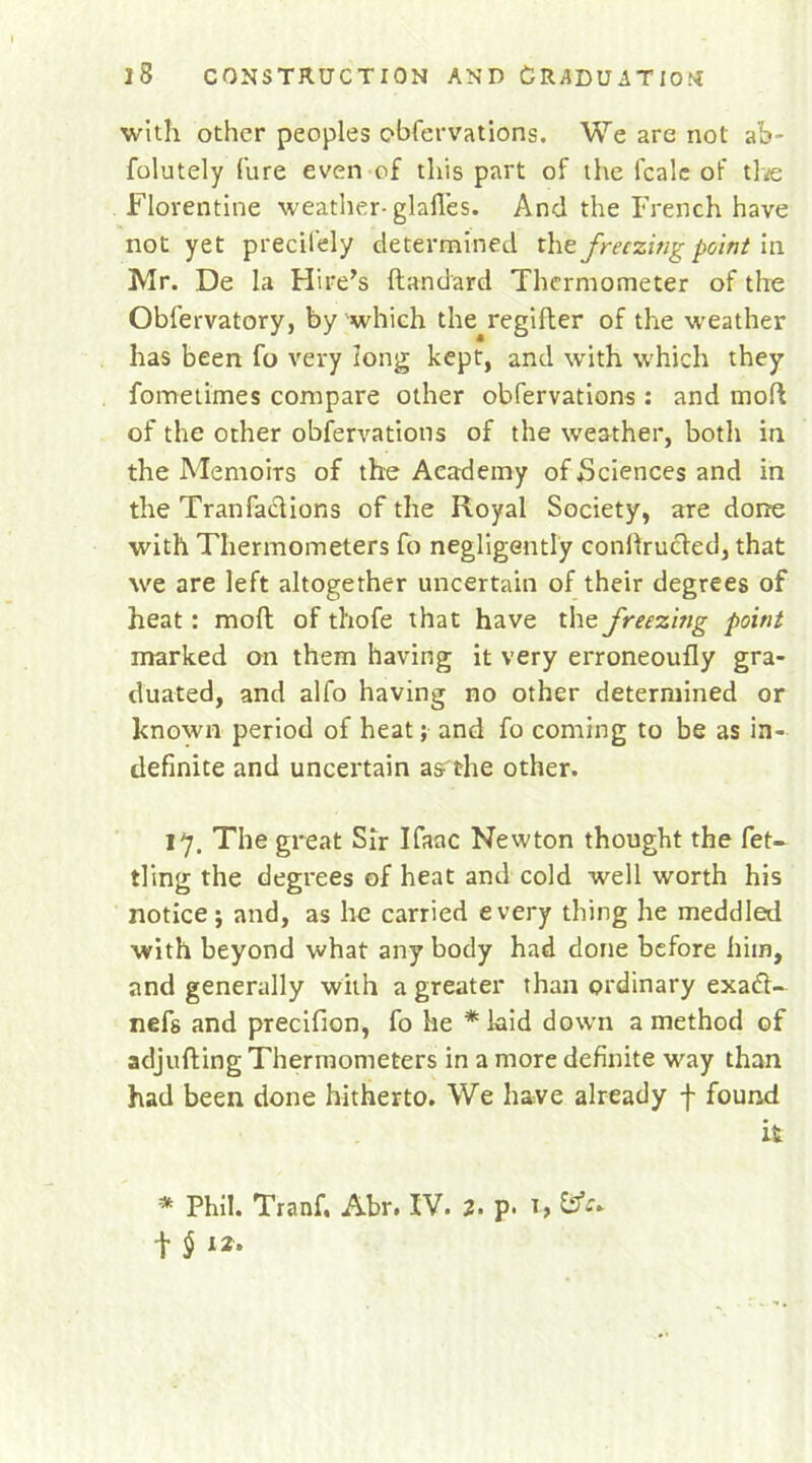 with other peoples obfervations. We are not ah- folutely Cure even of this part of the fcalc of the Florentine weather-glafl’es. And the French have not yet precii'ely determined the freezing point in Mr. De la Hire’s ftandard Thermometer of the Oblervatory, by which the regifter of the weather has been fo very long kept, and urith which they fometimes compare other obfervations: and mod of the ocher obfervations of the weather, both in the Memoirs of the Academy of Sciences and in the Tranfaclions of the Royal Society, are done with Thermometers fo negligently conilructed, that we are left altogether uncertain of their degrees of heat: mod of thofe that have the freezing point marked on them having it very erroneoufly gra- duated, and alfo having no other determined or known period of heat; and fo coming to be as in- definite and uncertain as the other. 17. The great Sir Ifaac Newton thought the fet- tling the degrees of heat and cold well worth his notice; and, as he carried every thing he meddled with beyond what any body had done before him, and generally with a greater than ordinary exadl- nefs and precifion, fo he * kid down a method of adjufting Thermometers in a more definite way than had been done hitherto. We have already f found it * Phil. Tranf, Abr. IV. 2. p. S3*-* t §