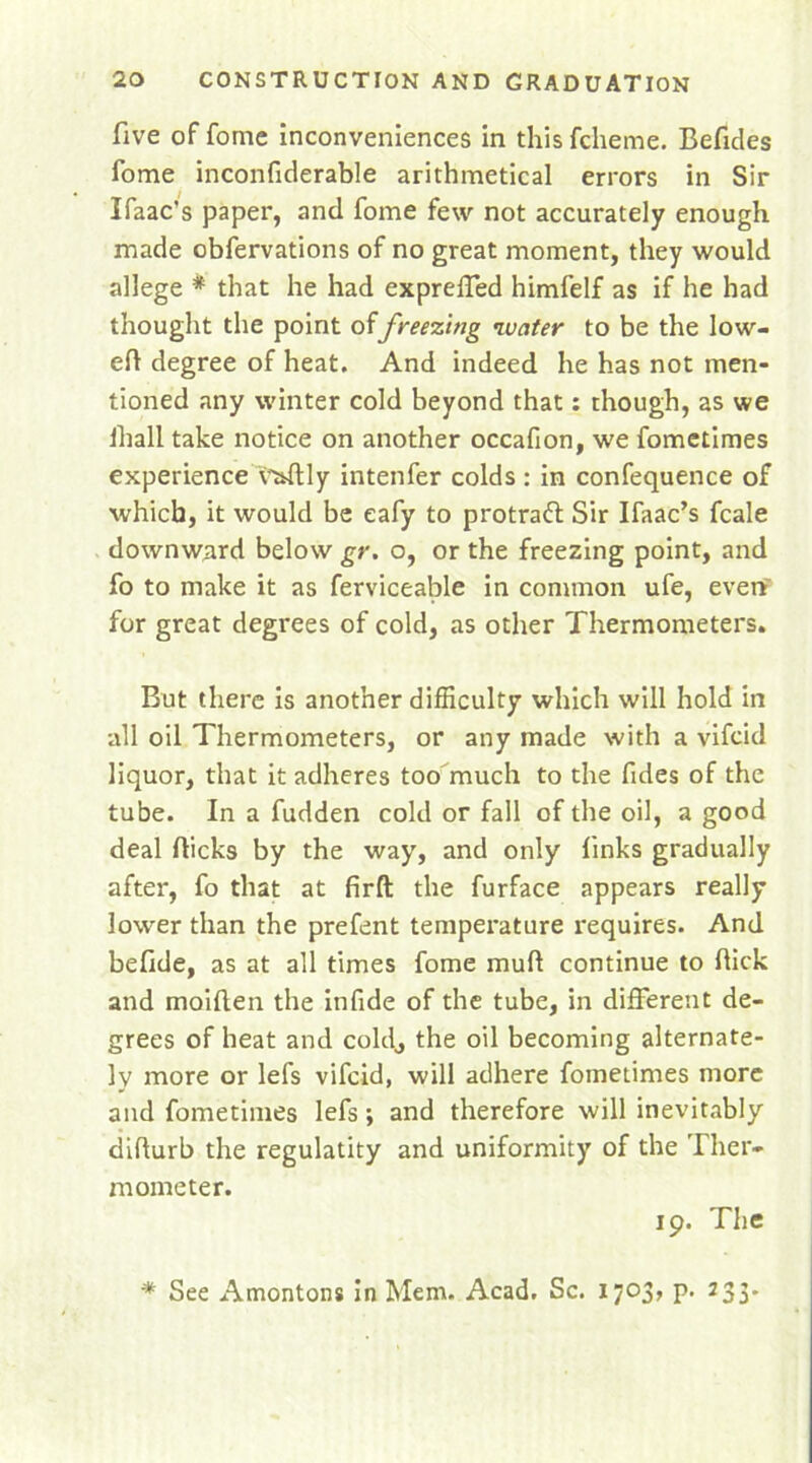 five of fome inconveniences in this fcheme. Befides fome inconfiderable arithmetical errors in Sir Ifaac’s paper, and fome few not accurately enough made obfervations of no great moment, they would allege * that he had exprelfed himfelf as if he had thought the point offreezing ’water to be the low- ed degree of heat. And indeed he has not men- tioned any winter cold beyond that: though, as we lhall take notice on another occafion, we fometimes experience A&ftly intenfer colds : in confequence of which, it would be eafy to protratt Sir Ifaac’s fcale downward below gr. o, or the freezing point, and fo to make it as ferviceable in common ufe, even for great degrees of cold, as other Thermometers. But there is another difficulty which will hold in all oil Thermometers, or any made with a vifcid liquor, that it adheres too much to the fides of the tube. In a fudden cold or fall of the oil, a good deal flicks by the way, and only finks gradually after, fo that at firft the furface appears really lower than the prefent temperature requires. And befide, as at all times fome mull continue to flick and maiflen the infide of the tube, in different de- grees of heat and cokl, the oil becoming alternate- ly more or lefs vifcid, will adhere fometimes more and fometimes lefs; and therefore will inevitably diflurb the regulatity and uniformity of the Ther- mometer. 19. The * See Amontons in Mem. Acad. Sc. 1703, p. 233.