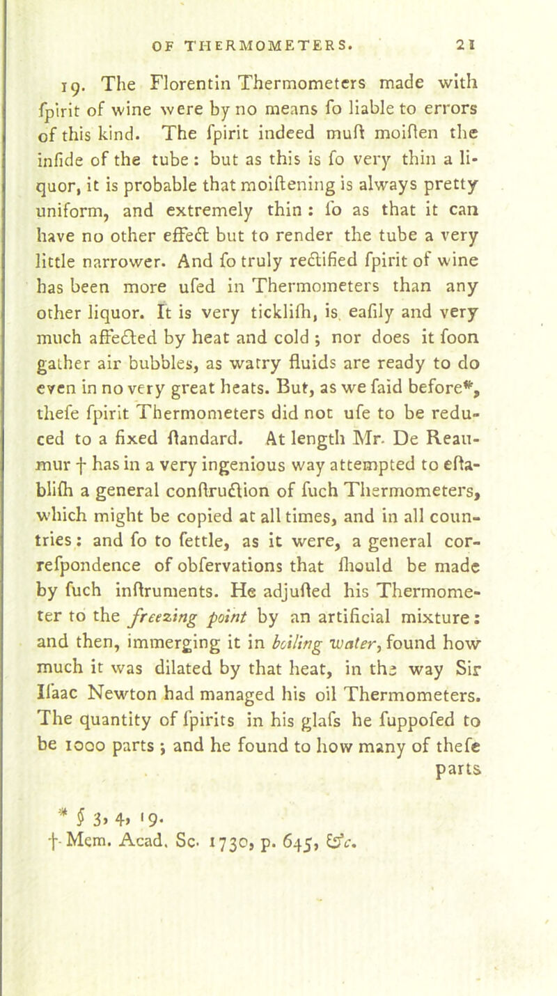 ig. The Florentin Thermometers made with fpirit of wine were by no means fo liable to errors of this kind. The fpirit indeed mutt moiflen the infide of the tube : but as this is fo very thin a li- quor, it is probable that moiftening is always pretty- uniform, and extremely thin : fo as that it can have no other effeft but to render the tube a very little narrower. And fo truly re&ified fpirit of wine has been more ufed in Thermometers than any other liquor. It is very ticklifh, is eafily and very much affedted by heat and cold ; nor does it foon gather air bubbles, as watry fluids are ready to do even in no very great heats. But, as we faid before*, thefe fpirit Thermometers did not ufe to be redu- ced to a fixed flandard. At length Mr- De Reau- mur f has in a very ingenious way attempted to efia- blifh a general conflrudlion of fuch Thermometers, which might be copied at all times, and in all coun- tries : and fo to fettle, as it were, a general cor- refpondence of obfervations that iliould be made by fuch inflruments. He adjufled his Thermome- ter to the freezing point by an artificial mixture: and then, immerging it in boiling water, found how much it was dilated by that heat, in the way Sir Il’aac Newton had managed his oil Thermometers. The quantity of fpirits in his glafs he fuppofed to be iooo parts •, and he found to how many of thefe parts * f 3> 4> '9- f- Mem. Acad. Sc- 1730, p. 645, £3V.