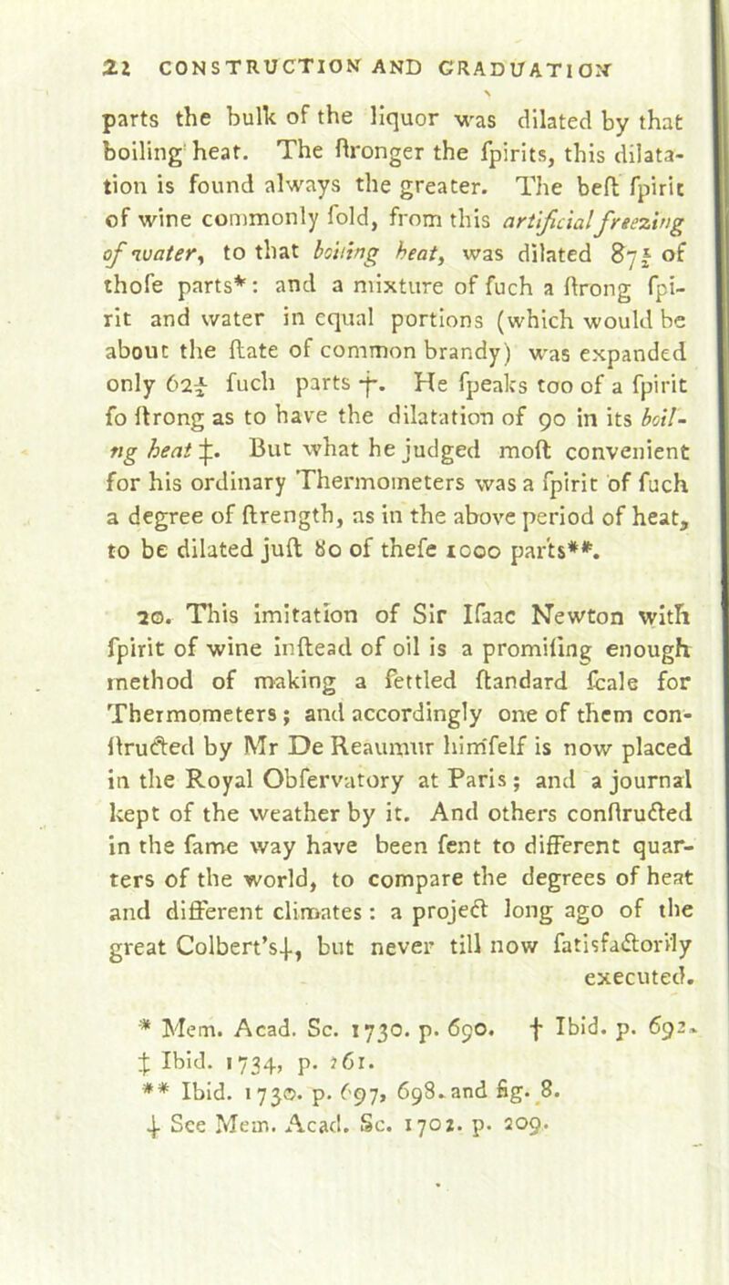 % parts the bulk of the liquor was dilated by that boiling heat. The dronger the fpirits, this dilata- tion is found always the greater. The bed fpiric of wine commonly fold, from this artificial freezing of water, to that boiling heat, was dilated 87 £ of thofe parts*: and a mixture of fuch a ftrong fpi- rit and water in equal portions (which would be about the date of common brandy) was expanded only 62^ fuch parts *j*. He fpealcs too of a fpirit fo drong as to have the dilatation of 90 in its boil- tig heat f But what he judged mod convenient for his ordinary Thermometers was a fpirit of fuch a degree of drength, as in the above period of heat, to be dilated jud So of thefe 1000 parts**. 20. This imitation of Sir Ifaac Newton with fpirit of wine indead of oil is a promiling enough method of making a fettled dandard fcale for Thermometers; and accordingly one of them con- ftrufted by Mr De Reaumur himfelf is now placed in the Royal Obfervatory at Paris; and a journal kept of the weather by it. And others conflrufted in the fame way have been fent to different quar- ters of the world, to compare the degrees of heat and different climates: a project long ago of the great Colbert's-}-, but never till now fatisfafforily executed. * Mem. Acad. Sc. 1730. p. 690. f Ibid. p. 692- J Ibid. 1 734, p. J 61. ** Ibid. 1730. p.697, 698.and fig. 8. 4. See Mein. Acad. Sc. 1702. p. 209.