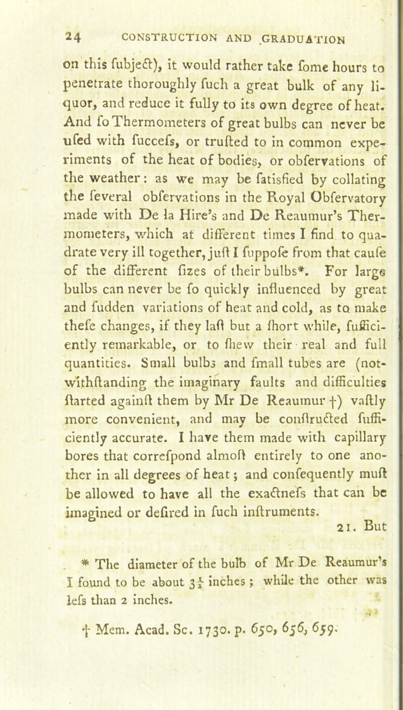 on this fubjeft), it would rather take fome hours to penetrate thoroughly fuch a great bulk of any li- quor, and reduce it fully to its own degree of heat. And fo Thermometers of great bulbs can never be ufed with fuccefs, or trufled to in common expe- riments of the heat of bodies, or obfervations of the weather: as we may be fatisfied by collating the feveral obfervations in the R.oyal Obfervatory made with De la Hire’s and De Reaumur’s Ther- mometers, which at different times I find to qua- drate very ill together, juft I fuppofe from that caufe of the different fizes of their bulbs*. For large bulbs can never be fo quickly influenced by great and fudden variations of heat and cold, as to make thefe changes, if they Iaft but a fhort while, fuffici- ently remarkable, or to filevv their real and full quantities. Small bulbs and fmall tubes are (not- withflanding the imaginary faults and difficulties flarted againfl them by Mr De Reaumur f) vaflly more convenient, and may be conflrudted fuffi- ciently accurate. I have them made with capillary bores that correfpond almofl entirely to one ano- ther in all degrees of heat; and confequently mud be allowed to have all the exaftnefs that can be imagined or defired in fuch inftruments. 21. But * The diameter of the bulb of Mr De Reaumur’s I found to be about inches; while the other was lefs than 2 inches. •{- Mem. Acad. Sc. 1730. p. 650, 656, 659.